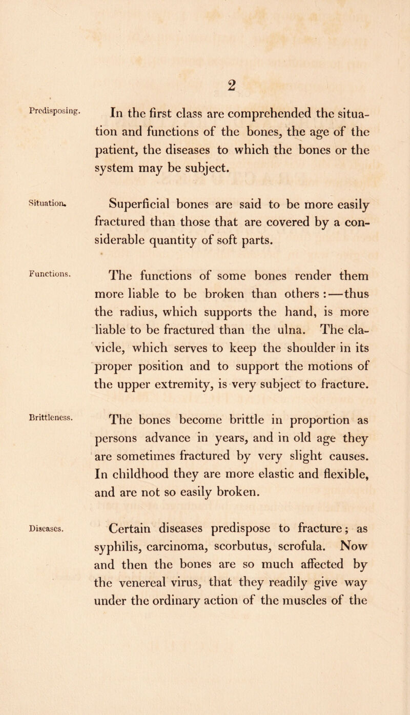 Predisposing. Situation. Functions. Brittleness. Diseases. In the first class are comprehended the situa- tion and funetions of the bones, the age of the patient, the diseases to which the bones or the system may be subject. Superficial bones are said to be more easily fraetured than those that are covered by a con- siderable quantity of soft parts. The functions of some bones render them more liable to be broken than others:—thus the radius, which supports the hand, is more liable to be fractured than the ulna. The cla- vicle, which serves to keep the shoulder in its proper position and to support the motions of the upper extremity, is very subject to fracture. The bones become brittle in proportion as persons advance in years, and in old age they are sometimes fraetured by very slight causes. In childhood they are more elastic and flexible, and are not so easily broken. Certain diseases predispose to fracture; as syphilis, carcinoma, scorbutus, scrofula. Now and then the bones are so much affected by the venereal virus, that they readily give way under the ordinary action of the muscles of the