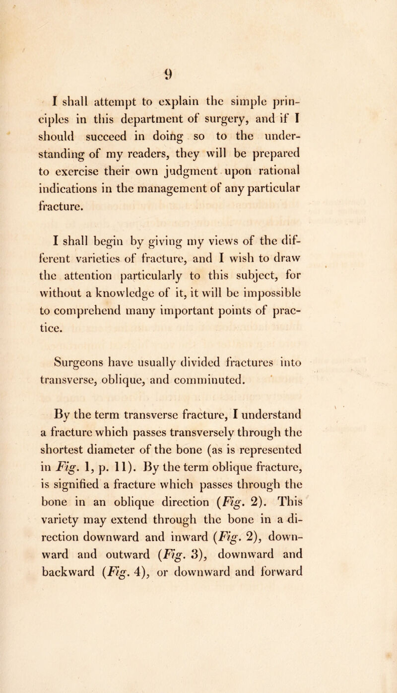 I shall attempt to explain the simple prin- ciples in this department of surgery, and if I should succeed in doing so to the under- standing of my readers, they will be prepared to exercise their own judgment. upon rational indications in the management of any particular fracture. I shall begin by giving my views of the dif- ferent varieties of fracture, and I wish to draw the attention particularly to this subject, for without a knowledge of it, it will be impossible to comprehend many important points of prac- tice. Surgeons have usually divided fractures into transverse, oblique, and comminuted. Bv the term transverse fracture, I understand a fracture which passes transversely through the shortest diameter of the bone (as is represented in Fig, 1, p. 11). By the term oblique fracture, is signified a fracture which passes through the bone in an oblique direction {Fig. 2). This variety may extend through the bone in a di- rection downward and inward {Fig, 2), down- ward and outward {Fig, 3), downward and backward {Fig, 4), or downward and forward