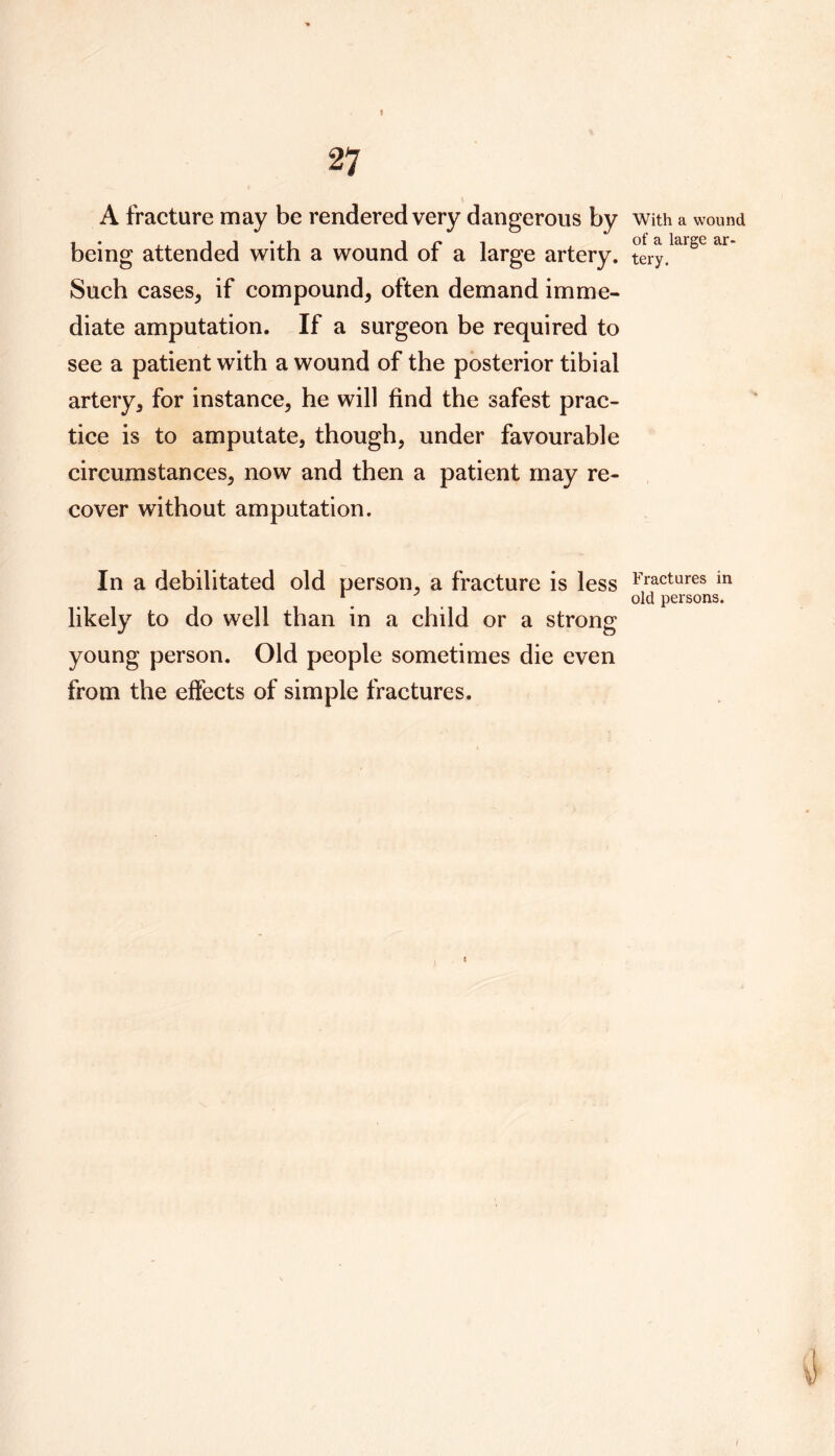 A fracture may be rendered very dangerous by being attended with a wound of a large artery. Such cases, if compound, often demand imme- diate amputation. If a surgeon be required to see a patient with a wound of the posterior tibial artery, for instance, he will find the safest prac- tice is to amputate, though, under favourable circumstances, now and then a patient may re- cover without amputation. In a debilitated old person, a fracture is less likely to do well than in a child or a strong young person. Old people sometimes die even from the effects of simple fractures. With a wound of a large ar- tery. Fractures in old persons.