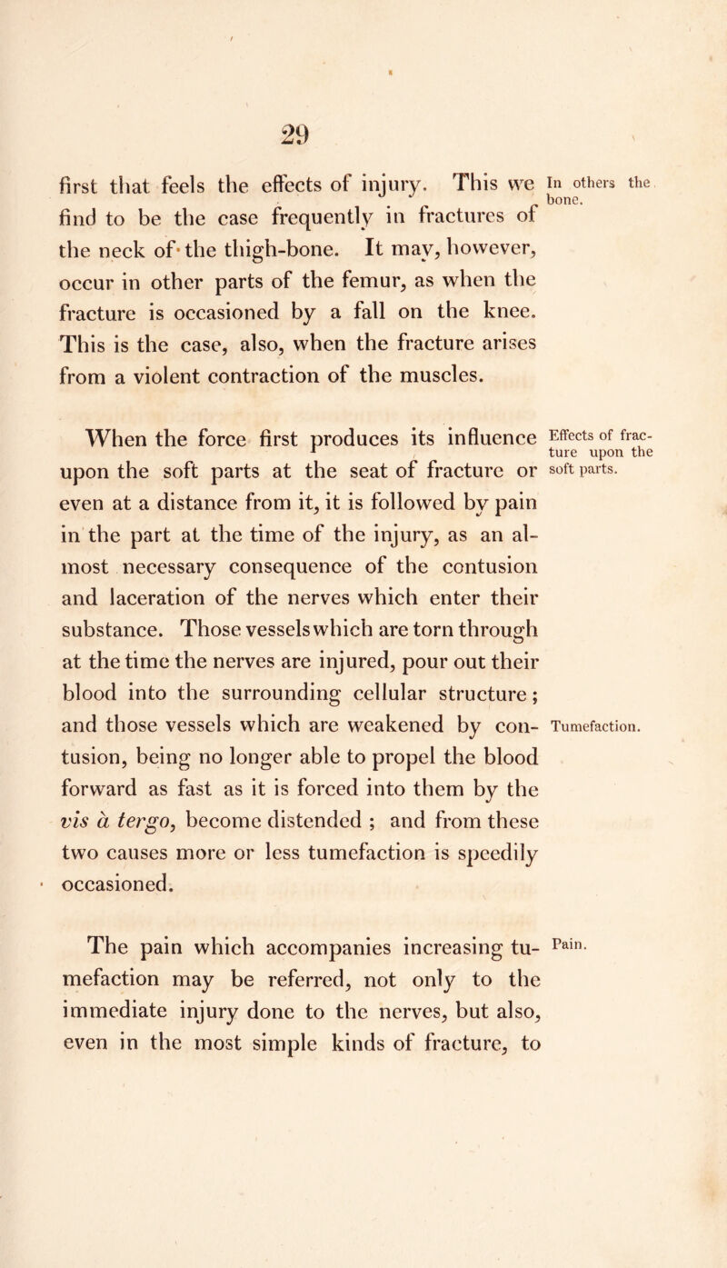 first that feels the effects of injury. This we find to be the case frequently in fractures of the neck of* the thigh-bone. It may, however, occur in other parts of the femur, as when the fracture is occasioned by a fall on the knee. This is the case, also, when the fracture arises from a violent contraction of the muscles. When the force first produces its influence upon the soft parts at the seat of fracture or even at a distance from it, it is followed by pain in the part at the time of the injury, as an al- most necessary consequence of the contusion and laceration of the nerves which enter their substance. Those vessels which are torn through at the time the nerves are injured, pour out their blood into the surrounding cellular structure; and those vessels which are weakened by con- tusion, being no longer able to propel the blood forward as fast as it is forced into them by the vis a ter go, become distended ; and from these two causes more or less tumefaction is speedily occasioned. The pain which accompanies increasing tu- mefaction may be referred, not only to the immediate injury done to the nerves, but also, even in the most simple kinds of fracture, to In others the bone. Effects of frac- ture upon the soft parts. Tumefaction. Pain.