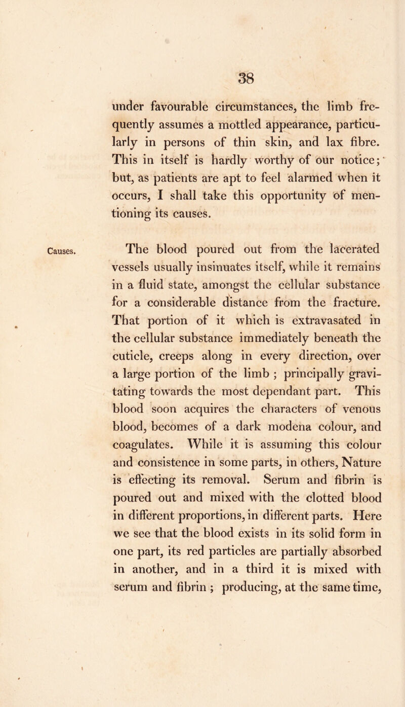 Causes. 9k under favourable circumstances, the limb fre- quently assumes a mottled appearance, particu- larly in persons of thin skin, and lax fibre. This in itself is hardly worthy of our notice; but, as patients are apt to feel alarmed when it occurs, I shall take this opportunity of men- tioning its causes. The blood poured out from the lacerated vessels usually insinuates itself, while it remains in a fluid state, amongst the cellular substance for a considerable distance from the fracture. That portion of it which is extravasated in the cellular substance immediately beneath the cuticle, creeps along in every direction, over a large portion of the limb ; principally gravi- tating towards the most dependant part. This blood soon acquires the characters of venous blood, becomes of a dark modena colour, and coagulates. While it is assuming this colour and consistence in some parts, in others. Nature is effecting its removal. Serum and fibrin is poured out and mixed with the clotted blood in different proportions, in different parts. Here we see that the blood exists in its solid form in one part, its red particles are partially absorbed in another, and in a third it is mixed with serum and fibrin ; producing, at the same time. »