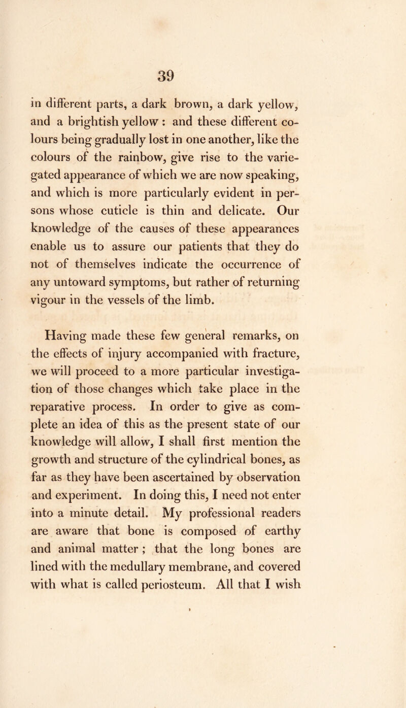 in dijfferent parts, a dark brown, a dark yellow, and a brightish yellow : and these different co- lours being gradually lost in one another, like the colours of the rainbow, give rise to the varie- gated appearance of which we are now speaking, and which is more particularly evident in per- sons whose cuticle is thin and delicate. Our knowledge of the causes of these appearances enable us to assure our patients that they do not of themselves indicate the occurrence of any untoward symptoms, but rather of returning vigour in the vessels of the limb. Having made these few general remarks, on the effects of injury accompanied with fracture, we will proceed to a more particular investiga- tion of those changes which take place in the reparative process. In order to give as com- plete an idea of this as the present state of our knowledge will allow, I shall first mention the growth and structure of the cylindrical bones, as far as they have been ascertained by observation and experiment. In doing this, I need not enter into a minute detail. My professional readers are aware that bone is composed of earthy and animal matter ; that the long bones are lined with the medullary membrane, and covered with what is called periosteum. All that I wish I