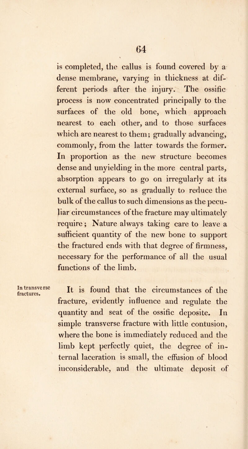 is completed, the callus is found covered by a dense membrane, varying in thickness at dif- ferent periods after the injury. The ossific process is now concentrated principally to the surfaces of the old bone, which approach nearest to each other, and to those surfaces which are nearest to them; gradually advancing, commonly, from the latter towards the former. In proportion as the new structure becomes dense and unyielding in the more central parts, absorption appears to go on irregularly at its external surface, so as gradually to reduce the bulk of the callus to such dimensions as the pecu- liar circumstances of the fracture may ultimately require; Nature always taking care to leave a sufficient quantity of the new bone to support the fractured ends with that degree of firmness, necessary for the performance of all the usual functions of the limb. found that the circumstances of the fracture, evidently influence and regulate the quantity and seat of the ossific deposite. In simple transverse fracture with little contusion, where the bone is immediately reduced and the limb kept perfectly quiet, the degree of in- ternal laceration is small, the eflusion of blood inconsiderable, and the ultimate deposit of