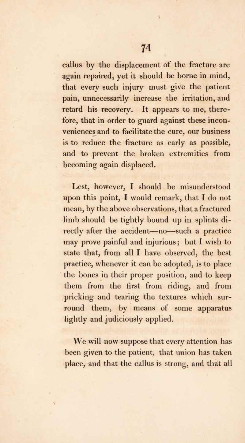 callus by the displacement of the fracture are again repaired, yet it should be borne in mind, that every such injury must give the patient pain, unnecessarily increase the irritation, and retard his recovery. It appears to me, there- fore, that in order to guard against these incon- veniences and to facilitate the cure, our business is to reduce the fracture as early as possible, and to prevent the broken extremities from becoming again displaced. Lest, however, I should be misunderstood upon this point, I would remark, that I do not mean, by the above observations, that a fractured limb should be tightly bound up in splints di- rectly after the accident—no—such a practice may prove painful and injurious; but 1 wish to state that, from all I have observed, the best practice, whenever it can be adopted, is to place ' the bones in their proper position, and to keep them from the first from riding, and from .pricking and tearing the textures which sur- round them, by means of some apparatus lightly and judiciously applied. We will now suppose that every attention has been given to the patient, that union has taken place, and that the callus is strong, and that all >1