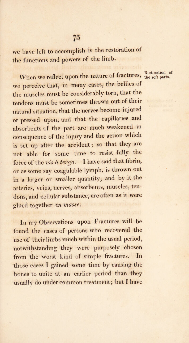 we have left to accomplish is the restoration of the functions and powers of the limb. When we reflect upon the nature of fractures, we perceive that, in many cases, the bellies of the muscles must be considerably torn, that the tendons must be sometimes thrown out of their natural situation, that the nerves become injured or pressed upon, and that the capillaries and absorbents of the part are much weakened in consequence of the injury and the action which is set up after the accident; so that they are not able for some time to resist fully the force of the vis a ter go. I have said that fibrin, or as some say coagulable lymph, is thrown out in a larger or smaller quantity, and by it the arteries, veins, nerves, absorbents, muscles, ten- dons, and cellular substance, are often as it were glued together en masse. In my Observations upon Fractures will be found the cases of persons who recovered the use of their limbs much within the usual period, notwithstanding they were purposely chosen from the worst kind of simple fractures. In those cases I gained some time by causing the bones to unite at an earlier period than they usually do under common treatment; but I have Restoration of the soft parts.