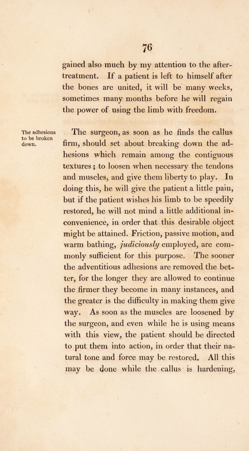 The adhesions to be broken down. 76 gained also much by my attention to the after- treatment. If a patient is left to himself after the bones are united, it will be many weeks, sometimes many months before he will regain the power of using the limb with freedom. The surgeon, as soon as he finds the callus firm, should set about breaking down the ad- hesions which remain among the contiguous textures; to loosen when necessary the tendons and muscles, and give them liberty to play. In doing this, he will give the patient a little pain, but if the patient wishes his limb to be speedily restored, he will not mind a little additional in- convenience, in order that this desirable object might be attained. Friction, passive motion, and warm bathing, judiciously employed, are com- monly sufficient for this purpose. The sooner the adventitious adhesions are removed the bet- ter, for the longer they are allowed to continue the firmer they become in many instances, and the greater is the difficulty in making them give way. As soon as the muscles are loosened by the surgeon, and even while he is using means with this view, the patient should be directed to put them into action, in order that their na- tural tone and force may be restored. All this may be done while the callus is hardening.