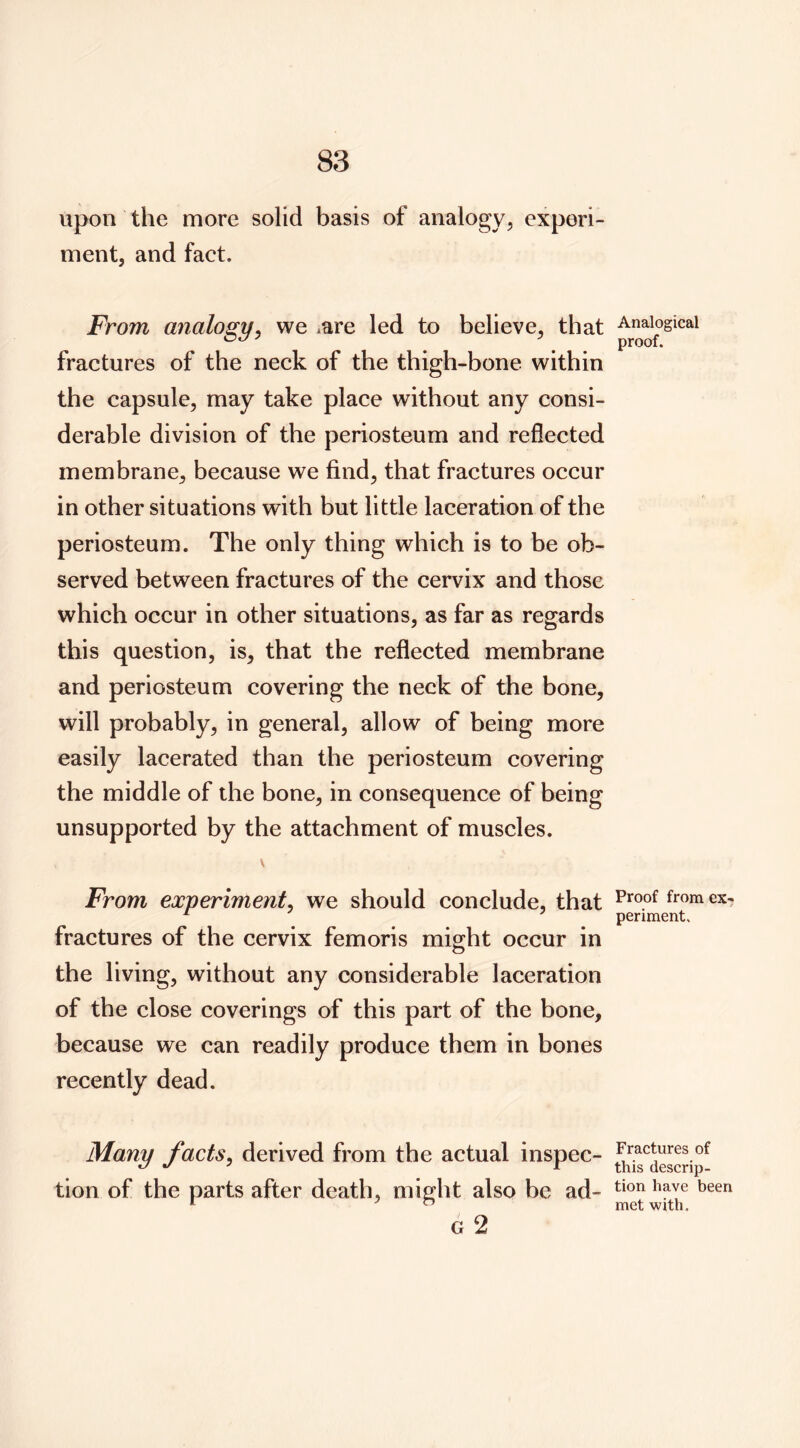 upon the more solid basis of analogy, experi- ment, and fact. From analogy^ we ^are led to believe, that fractures of the neck of the thigh-bone within the capsule, may take place without any consi- derable division of the periosteum and reflected membrane, because we find, that fractures occur in other situations with but little laceration of the periosteum. The only thing which is to be ob- served between fractures of the cervix and those which occur in other situations, as far as regards this question, is, that the reflected membrane and periosteum covering the neck of the bone, will probably, in general, allow of being more easily lacerated than the periosteum covering the middle of the bone, in consequence of being unsupported by the attachment of muscles. From experiment^ we should conclude, that fractures of the cervix femoris might occur in the living, without any considerable laceration of the close coverings of this part of the bone, because we can readily produce them in bones recently dead. Many facts^ derived from the actual inspec- tion of the parts after death, might also be ad- G 2 Analogical proof. Proof from ex-, periment. Fractures of this descrip- tion have been met with.