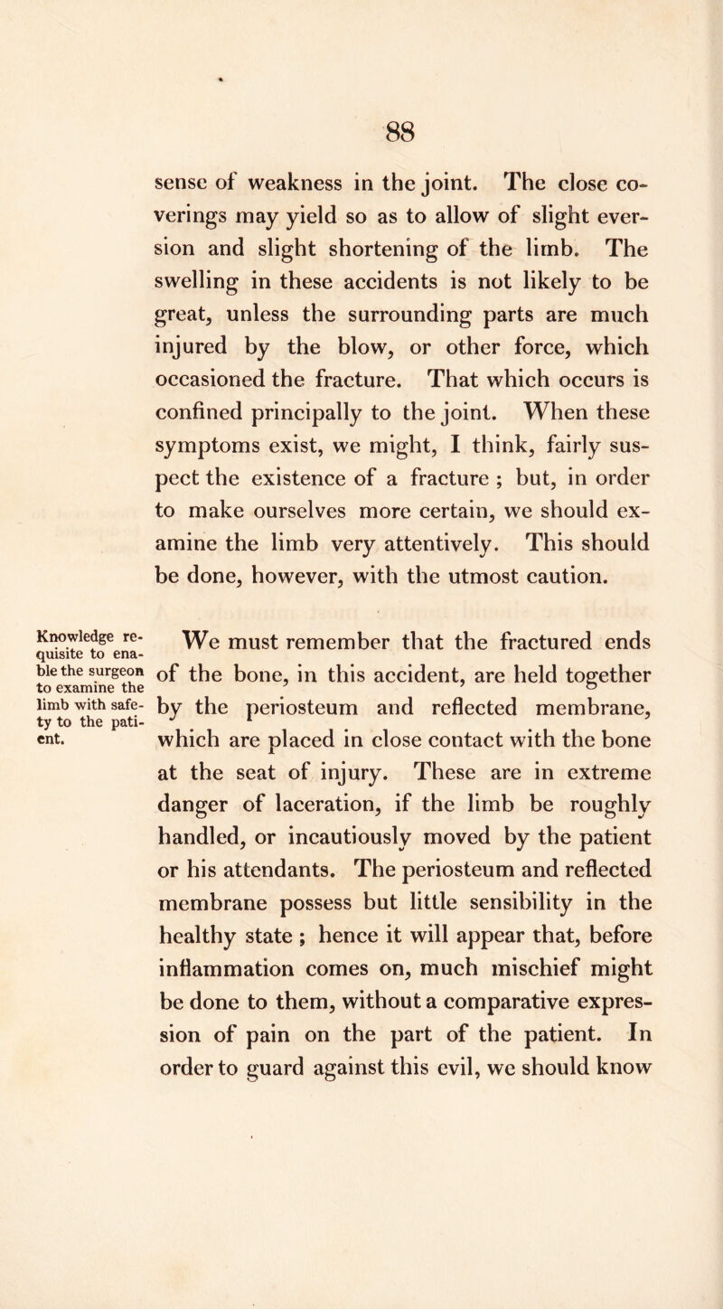 Knowledge re- quisite to ena- ble the surgeon to examine the limb with safe- ty to the pati- ent. sense of weakness in the joint. The close co- verings may yield so as to allow of slight ever- sion and slight shortening of the limb. The swelling in these accidents is not likely to be great, unless the surrounding parts are much injured by the blow, or other force, which occasioned the fracture. That which occurs is confined principally to the joint. When these symptoms exist, we might, I think, fairly sus- pect the existence of a fracture ; but, in order to make ourselves more certain, we should ex- amine the limb very attentively. This should be done, however, with the utmost caution. We must remember that the fractured ends of the bone, in this accident, are held together by the periosteum and reflected membrane, which are placed in close contact with the bone at the seat of injury. These are in extreme danger of laceration, if the limb be roughly handled, or incautiously moved by the patient or his attendants. The periosteum and reflected membrane possess but little sensibility in the healthy state ; hence it will appear that, before inflammation comes on, much mischief might be done to them, without a comparative expres- sion of pain on the part of the patient. In order to guard against this evil, we should know