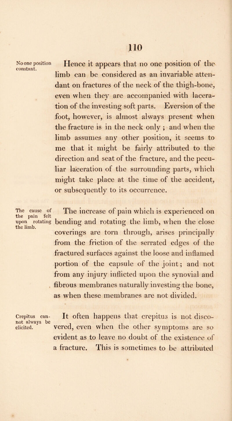 constant. The cause of the pain felt upon rotating the limb. Crepitus can- not always be elicited. 110 limb can be considered as an invariable atten- dant on fractures of the neck of the thigh-bone, even when they are accompanied with lacera- tion of the investing soft parts. Eversion of the foot, however, is almost always present when the fracture is in the neck only ; and when the limb assumes any other position, it seems to me that it might be fairly attributed to the direction and seat of the fracture, and the pecu- liar laceration of the surrounding parts, which might take place at the time of the accident, or subsequently to its occurrence. The increase of pain which is experienced on bending and rotating the limb, when the close coverings are torn through, arises principally from the friction of the serrated edges of the fractured surfaces against the loose and inflamed portion of the capsule of the joint; and not from any injury inflicted upon the synovial and fibrous membranes naturally investing the bone, as when these membranes are not divided. It often happens that crepitus is not disco- vered, even when the other symptoms are so evident as to leave no doubt of the existence of a fracture. This is sometimes to be attributed