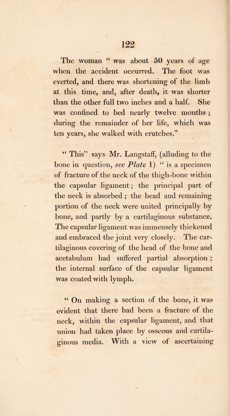 The woman was about 50 years of age when the accident occurred. The foot was everted, and there was shortening of the limb at this time, and, after death, it was shorter than the other full two inches and a half. She was confined to bed nearly twelve months ; during the remainder of her life, which was ten years, she walked with crutches.” “ This’’ says Mr. Langstaff, (alluding to the bone in question, see Plate 1) is a specimen of fracture of the neck of the thigh-bone within the capsular ligament; the principal part of the neck is absorbed ; the head and remaining portion of the neck were united principally by bone, and partly by a cartilaginous substance. The capsular ligament was immensely thickened and embraced the joint very closely. The car- tilaginous covering of the head of the bone and acetabulum had suffered partial absorption ; the internal surface of the capsular ligament was coated with lymph. On making a section of the bone, it was evident that there had been a fracture of the neck, within the capsular ligament, and that union had taken place by osseous and cartila- ginous media. With a view of ascertaining