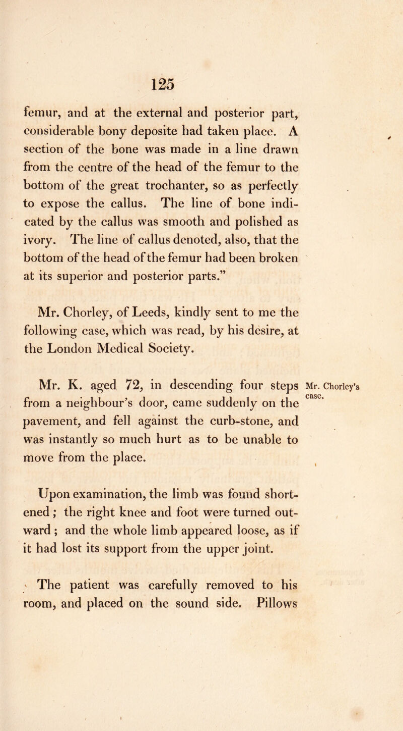 femur, and at the external and posterior part, considerable bony deposite had taken place. A section of the bone was made in a line drawn from the centre of the head of the femur to the bottom of the great trochanter, so as perfectly to expose the callus. The line of bone indi- cated by the callus was smooth and polished as ivory. The line of callus denoted, also, that the bottom of the head of the femur had been broken at its superior and posterior parts.” Mr. Chorley, of Leeds, kindly sent to me the following case, which was read, by his desire, at the London Medical Society. Mr. K. aged 72, in descending four steps Mr. Choriey’s C£lS0 , from a neighbour’s door, came suddenly on the pavement, and fell against the curb-stone, and was instantly so much hurt as to be unable to move from the place. Upon examination, the limb was found short- ened ; the right knee and foot were turned out- ward ; and the whole limb appeared loose, as if it had lost its support from the upper joint. ' The patient was carefully removed to his room, and placed on the sound side. Pillows I