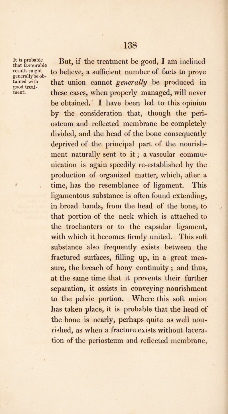 It is probable that favourable results might generally be ob- tained with good treat- ment. But, if the treatment be good, I am inclined to believe, a sufficient number of facts to prove that union cannot generally be produced in these cases, when properly managed, will never be obtained.' I have been led to this opinion by the consideration that, though the peri- osteum and reflected membrane be completely divided, and the head of the bone consequently deprived of the principal part of the nourish- ment naturally sent to it; a vascular commu- nication is again speedily re-established by the production of organized matter, which, after a time, has the resemblance of ligament. This ligamentous substance is often found extending, in broad bands, from the head of the bone, to that portion of the neck which is attached to the trochanters or to the capsular ligament, with which it becomes firmly united. This soft substance also frequently exists between the fractured surfaces, filling up, in a great mea- sure, the breach of bony continuity ; and thus, at the same time that it prevents their further separation, it assists in conveying nourishment to the pelvic portion. Where this soft union has taken place, it is probable that the head of the bone is nearly, perhaps quite as well aou- rished, as when a fracture exists without lacera- tion of the periosteum and reflected membrane. t