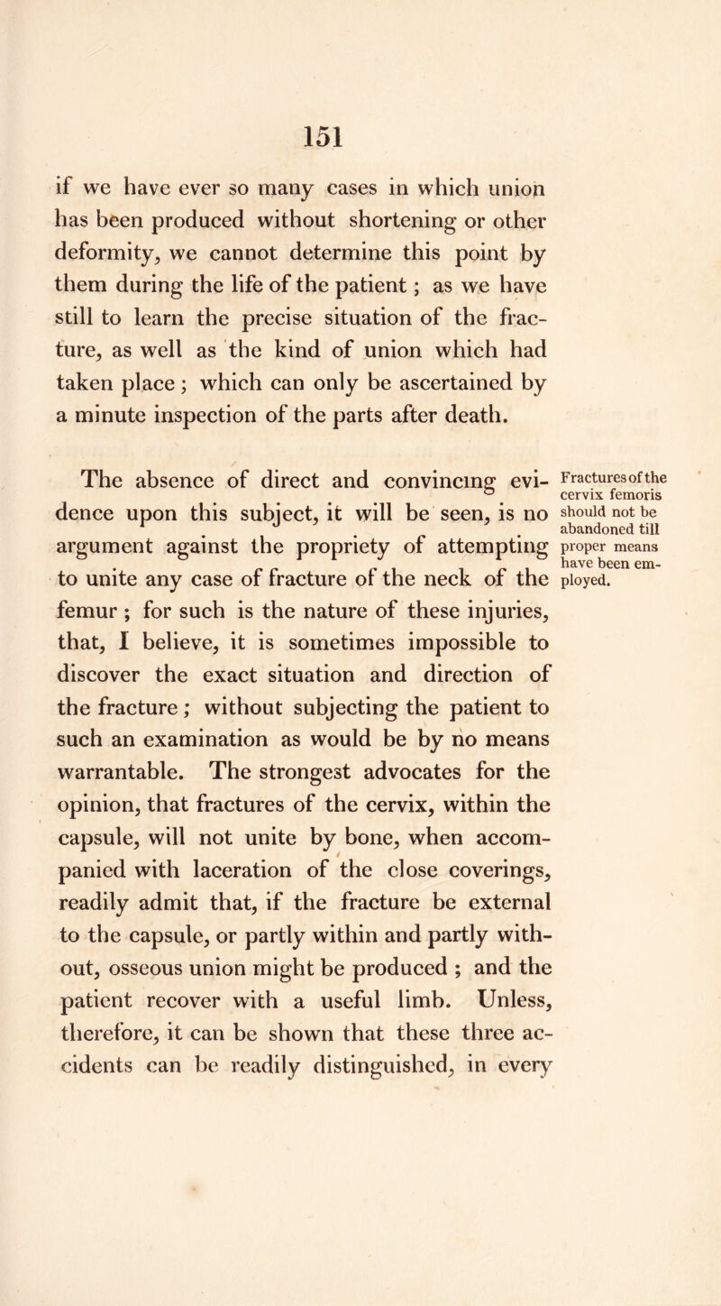 if we have ever so many cases in which union has been produced without shortening or other deformity^ we cannot determine this point by them during the life of the patient; as we have still to learn the precise situation of the frac- ture, as well as the kind of union which had taken place; which can only be ascertained by a minute inspection of the parts after death. The absence of direct and convincing evi- dence upon this subject, it will be seen, is no argument against the propriety of attempting to unite any case of fracture of the neck of the femur ; for such is the nature of these injuries, that, I believe, it is sometimes impossible to discover the exact situation and direction of the fracture; without subjecting the patient to such an examination as would be by no means warrantable. The strongest advocates for the opinion, that fractures of the cervix, within the capsule, will not unite by bone, when accom- panied with laceration of the close coverings, readily admit that, if the fracture be external to the capsule, or partly within and partly with- out, osseous union might be produced ; and the patient recover with a useful limb. Unless, therefore, it can be shown that these three ac- cidents can be readily distinguished, in every Fractures of the cervix femoris should not be abandoned till proper means have been em- ployed.