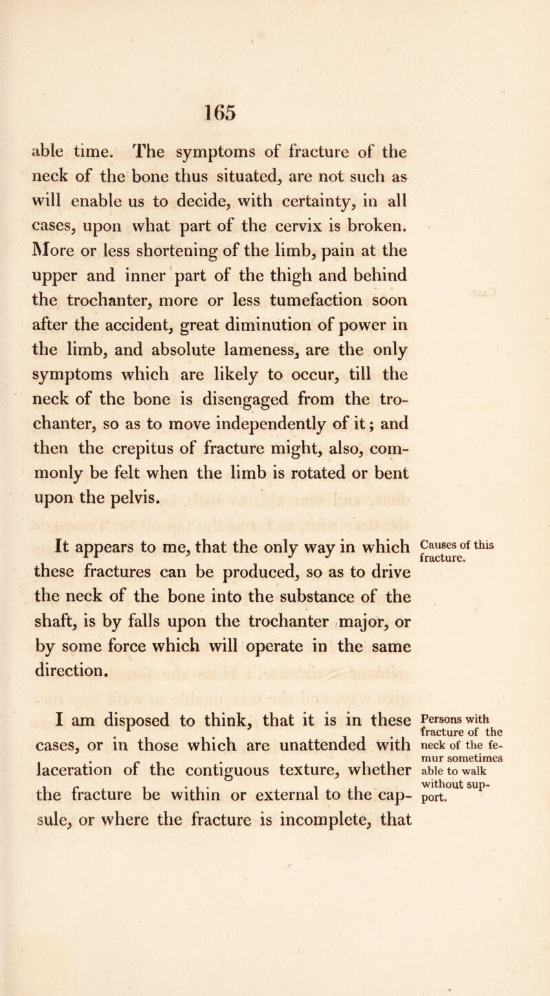 able time. The symptoms of fracture of the neck of the bone thus situated, are not such as will enable us to decide, with certainty, in all cases, upon what part of the cervix is broken. More or less shortening of the limb, pain at the upper and inner part of the thigh and behind the trochanter, more or less tumefaction soon after the accident, great diminution of power in the limb, and absolute lameness, are the only symptoms which are likely to occur, till the neck of the bone is disengaged from the tro- chanter, so as to move independently of it; and then the crepitus of fracture might, also, com- monly be felt when the limb is rotated or bent upon the pelvis. It appears to me, that the only way in which these fractures can be produced, so as to drive the neck of the bone into the substance of the shaft, is by falls upon the trochanter /major, or by some force which will operate in the same direction. I am disposed to think, that it is in these cases, or in those which are unattended with laceration of the contiguous texture, whether the fracture be within or external to the cap- sule, or where the fracture is incomplete, that Causes of this fracture. Persons with fracture of the neck of the fe- mur sometimes able to walk without sup- port.