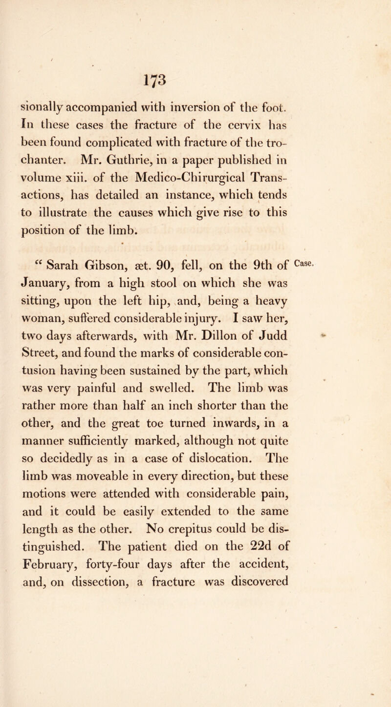 I 173 sionally accompanied with inversion of the foot. In these cases the fracture of the cervix has been found complicated with fracture of the tro- chanter. Mr. Guthrie, in a paper published in volume xiii. of the Medico-Chirurgical Trans- actions, has detailed an instance, which tends to illustrate the causes which give rise to this position of the limb. Sarah Gibson, set. 90, fell, on the 9th of January, from a high stool on which she was sitting, upon the left hip, and, being a heavy woman, suffered considerable injury. I saw her, two days afterwards, with Mr. Dillon of Judd Street, and found the marks of considerable con- tusion having been sustained by the part, which was very painful and swelled. The limb was rather more than half an inch shorter than the other, and the great toe turned inwards, in a manner sufficiently marked, although not quite so decidedly as in a case of dislocation. The limb was moveable in every direction, but these motions were attended with considerable pain, and it could be easily extended to the same length as the other. No crepitus could be dis- tinguished. The patient died on the 22d of February, forty-four days after the accident, and, on dissection, a fracture was discovered