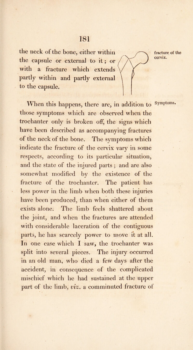 the neck of the bone, either within the capsule or external to it; or with a fracture which extends partly within and partly external to the capsule. When this happens, there are, in addition to Symptoms, those symptoms which are observed when the trochanter only is broken off, the signs which have been described as accompanying fractures of the neck of the bone. The symptoms which indicate the fracture of the cervix vary in some respects, according to its particular situation, and the state of the injured parts ; and are also somewhat modified by the existence of the fracture of the trochanter. The patient has less power in the limb when both these injuries have been produced, than when either of them exists alone. The limb feels shattered about the joint, and when the fractures are attended with considerable laceration of the contiguous parts, he has scarcely power to move ft at all. In one case which I saw, the trochanter was split into several pieces. The injury occurred in an old man, who died a few days after the accident, in consequence of the complicated mischief which he had sustained at the upper part of the limb, viz» a comminuted fracture of