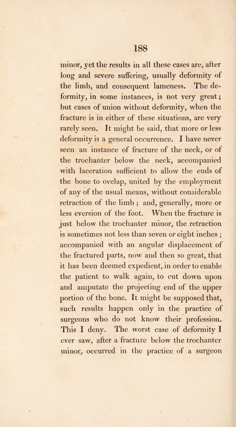 minor, yet the results in all these cases are, after long and severe suffering, usually deformity of the limb, and consequent lameness. The de- formity, in some instances, is not very great; but cases of union without deformity, when the fracture is in either of these situations, are very rarely seen. It might be said, that more or less deformity is a general occurrence. I have never seen an instance of fracture of the neck, or of the trochanter below the neck, accompanied with laceration sufficient to allow the ends of the bone to ovelap, united by the employment of any of the usual means, without considerable retraction of the limb ; and, generally, more or less eversion of the foot. When the fracture is just below the trochanter minor, the retraction is sometimes not less than seven or eight inches ; accompanied with an angular displacement of the fractured parts, now and then so great, that it has been deemed expedient, in order to enable the patient to walk again, to cut down upon and amputate the projeciing end of the upper portion of the bone. It might be supposed that, such results happen only in the practice of surgeons who do not know their profession. This I deny. The worst case of deformity I ever saw, after a fracture below the trochanter minor, occurred in the practice of a surgeon !