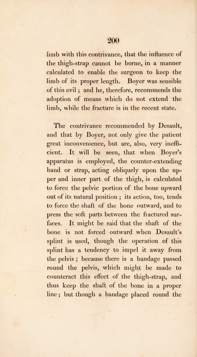 limb with this contrivance, that the influence of the thigh-strap cannot be borne, in a manner calculated to enable the surgeon to keep the limb of its proper length. Boyer was sensible of this evil; and he, therefore, recommends the adoption of means which do not extend the limb, while the fracture is in the recent state. The contrivance r,ecommended by Desault, and that by Boyer, not only give the patient great inconvenience, but are, also, very ineffi- cient. It will be seen, that when Boyer’s apparatus is employed, the counter-extending band or strap, acting obliquely upon the up- per and inner part of the thigh, is calculated to force the pelvic portion of the bone upward out of its natural position ; its action, too, tends to force the shaft of the bone outward, and to press the soft parts between the fractured sur- faces. It might be said that the shaft of the bone is not forced outward when Desault’s splint is used, though the operation of this splint has a tendency to impel it away from the pelvis ; because there is a bandage passed round the pelvis, which might be made to counteract this effect of the thigh-strap, and thus keep the shaft of the bone in a proper line; but though a bandage placed round the