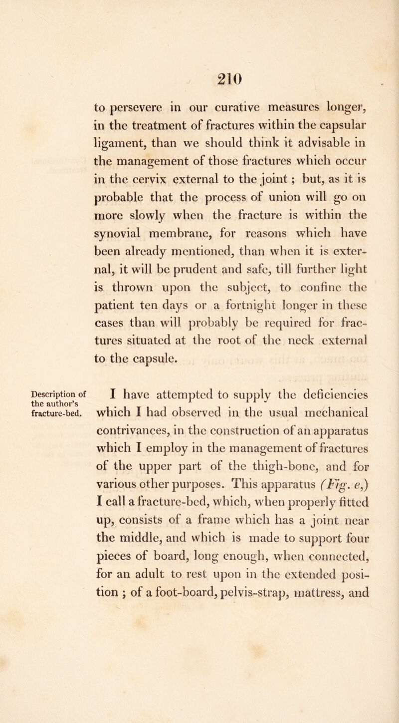 to persevere in our curative measures longer, in the treatment of fractures within the capsular ligament, than we should think it advisable in the management of those fractures which occur in the cervix external to the joint; but, as it is probable that the process of union will go on more slowly when the fracture is within the synovial membrane, for reasons which have been already mentioned, than when it is exter- nal, it will be prudent and safe, till further light is thrown upon the subject, to confine the patient ten days or a fortnight longer in these cases than will probably be required for frac- tures situated at the root of the neck external to the capsule. Description of the author’s fracture-bed. I have attempted to supply the deficiencies which I had observed in the usual mechanical contrivances, in the construction of an apparatus which I employ in the management of fractures of the upper part of the thigh-bone, and for various other purposes. This apparatus (Fig. e,) I call a fracture-bed, which, when properly fitted up, consists of a frame which has a joint near the middle, and which is made to support four pieces of board, long enough, when connected, for an adult to rest upon in the extended posi- tion ; of a foot-board, pelvis-strap, mattress, and