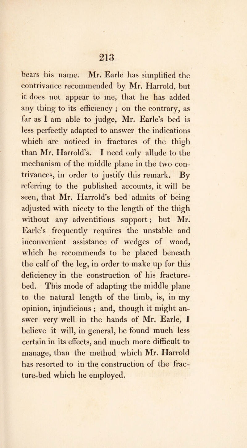 bears his name. Mr. Earle has simplified the contrivance recommended by Mr. Harrold, but it does not appear to me, that he has added any thing to its efficiency ; on the contrary, as far as I am able to judge, Mr. Earle’s bed is less perfectly adapted to answer the indications which are noticed in fractures of the thigh than Mr. Harrold’s. I need only allude to the mechanism of the middle plane in the two con- trivances, in order to justify this remark. By referring to the published accounts, it will be seen, that Mr. Harrold’s bed admits of being adjusted with nicety to the length of the thigh without any adventitious support; but Mr. Earle’s frequently requires the unstable and inconvenient assistance of wedges of wood, which he recommends to be placed beneath the calf of the leg, in order to make up for this deficiency in the construction of his fracture- bed. This mode of adapting the middle plane to the natural length of the limb, is, in my opinion, injudicious ; and, though it might an- swer very well in the hands of Mr. Earle, I believe it will, in general, be found much less certain in its effects, and much more difficult to manage, than the method which Mr. Harrold has resorted to in the construction of the frac- ture-bed which he employed.