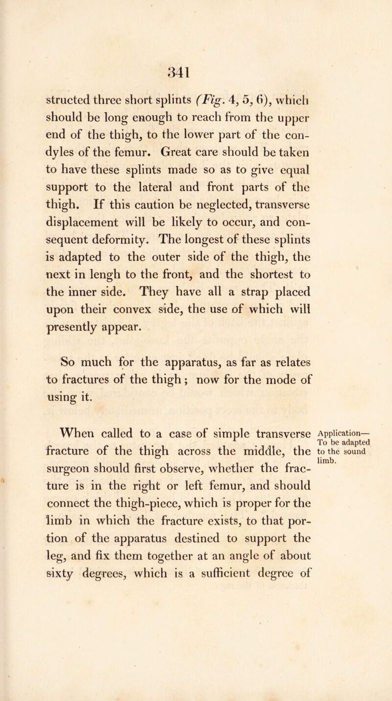 structed three short splints (Fig, 4^ 5^ 6), which should be long enough to reach from the upper end of the thigh, to the lower part of the con- dyl es of the femur. Great care should be taken to have these splints made so as to give equal support to the lateral and front parts of the thigh. If this caution be neglected, transverse displacement will be likely to occur, and con- sequent deformity. The longest of these splints is adapted to the outer side of the thigh, the next in lengh to the front, and the shortest to the inner side. They have all a strap placed upon their convex side, the use of which will presently appear. So much for the apparatus, as far as relates to fractures of the thigh; now for the mode of using it. When called to a case of simple transverse fracture of the thigh across the middle, the surgeon should first observe, whether the frac- ture is in the right or left femur, and should connect the thigh-piece, which is proper for the limb in which the fracture exists, to that por- tion of the apparatus destined to support the leg, and fix them together at an angle of about sixty degrees, which is a sufficient degree of Application— To be adapted to the sound limb.