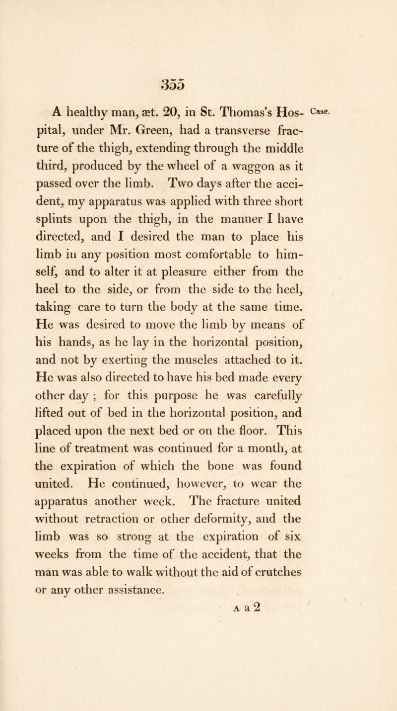 A healthy man, set. 20, in St. Thomas’s Hos- Case, pital, under Mr. Green, had a transverse frac- ture of the thigh, extending through the middle third, produced by the wheel of a waggon as it passed over the limb. Two days after the acci- dent, my apparatus was applied with three short splints upon the thigh, in the manner I have directed, and I desired the man to place his limb in any position most comfortable to him- self^ and to alter it at pleasure either from the heel to the side, or from the side to the heel, taking care to turn the body at the same time. He was desired to move the limb by means of his hands, as he lay in the horizontal position, and not by exerting the muscles attached to it. He was also directed to have his bed made every other day ; for this purpose he was carefully lifted out of bed in the horizontal position, and placed upon the next bed or on the floor. This line of treatment was continued for a month, at the expiration of which the bone was found united. He continued, however, to wear the apparatus another week. The fracture united without retraction or other deformity, and the limb was so strong at the expiration of six weeks from the time of the accident, that the man was able to walk without the aid of crutches or any other assistance. A a 2