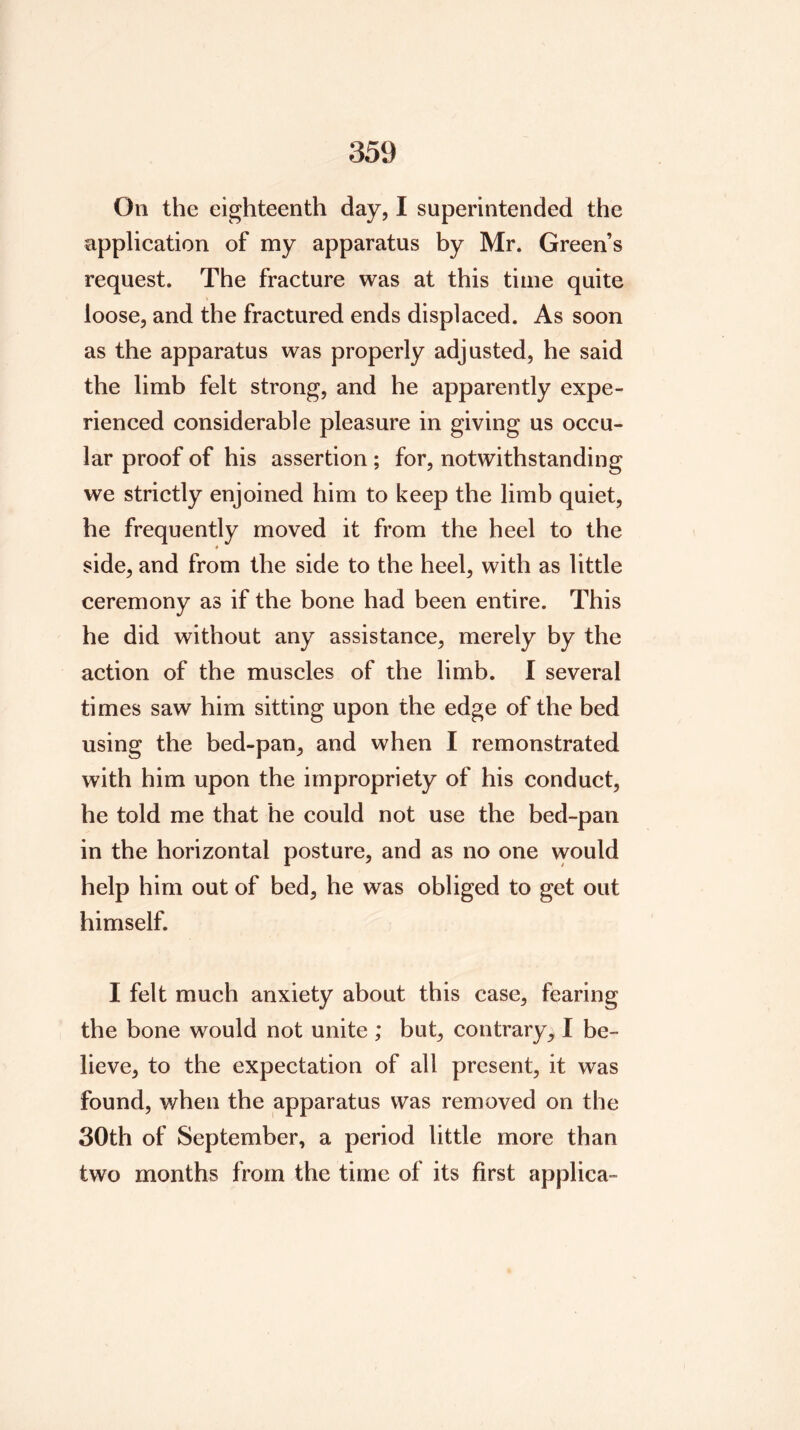 On the eighteenth day, I superintended the application of my apparatus by Mr. Green’s request. The fracture was at this time quite loose, and the fractured ends displaced. As soon as the apparatus was properly adjusted, he said the limb felt strong, and he apparently expe- rienced considerable pleasure in giving us occu- lar proof of his assertion ; for, notwithstanding we strictly enjoined him to keep the limb quiet, he frequently moved it from the heel to the * side, and from the side to the heel, with as little ceremony as if the bone had been entire. This he did without any assistance, merely by the action of the muscles of the limb. I several times saw him sitting upon the edge of the bed using the bed-pan, and when I remonstrated with him upon the impropriety of his conduct, he told me that he could not use the bed-pan in the horizontal posture, and as no one would help him out of bed, he was obliged to get out himself. I felt much anxiety about this case, fearing the bone would not unite ; but, contrary, I be- lieve, to the expectation of all present, it was found, when the apparatus was removed on the 30th of September, a period little more than two months from the time of its first applica-