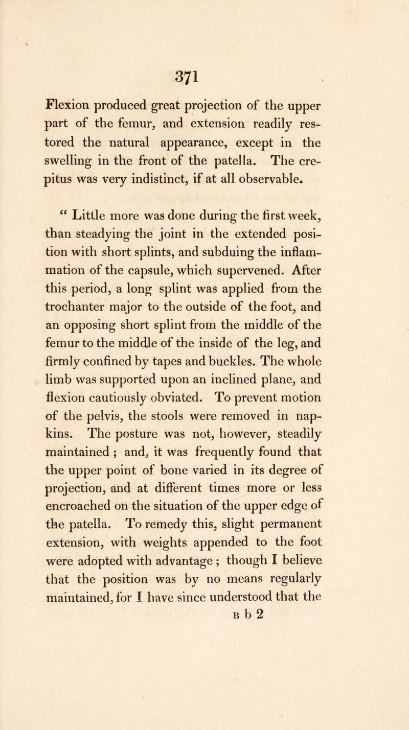 Flexion produced great projection of the upper part of the femur, and extension readily res- tored the natural appearance, except in the swelling in the front of the patella. The cre- pitus was very indistinct, if at all observable. Little more was done during the first week, than steadying the joint in the extended posi- tion with short splints, and subduing the inflam- mation of the capsule, which supervened. After this period, a long splint was applied from the trochanter major to the outside of the foot, and an opposing short splint from the middle of the femur to the middle of the inside of the leg, and firmly confined by tapes and buckles. The whole limb was supported upon an inclined plane, and flexion cautiously obviated. To prevent motion of the pelvis, the stools were removed in nap- kins. The posture was not, however, steadily maintained ; and, it was frequently found that the upper point of bone varied in its degree of projection, and at different times more or less encroached on the situation of the upper edge of the patella. To remedy this, slight permanent extension, with weights appended to the foot were adopted with advantage ; though I believe that the position was by no means regularly maintained, for I have since understood that the B b 2