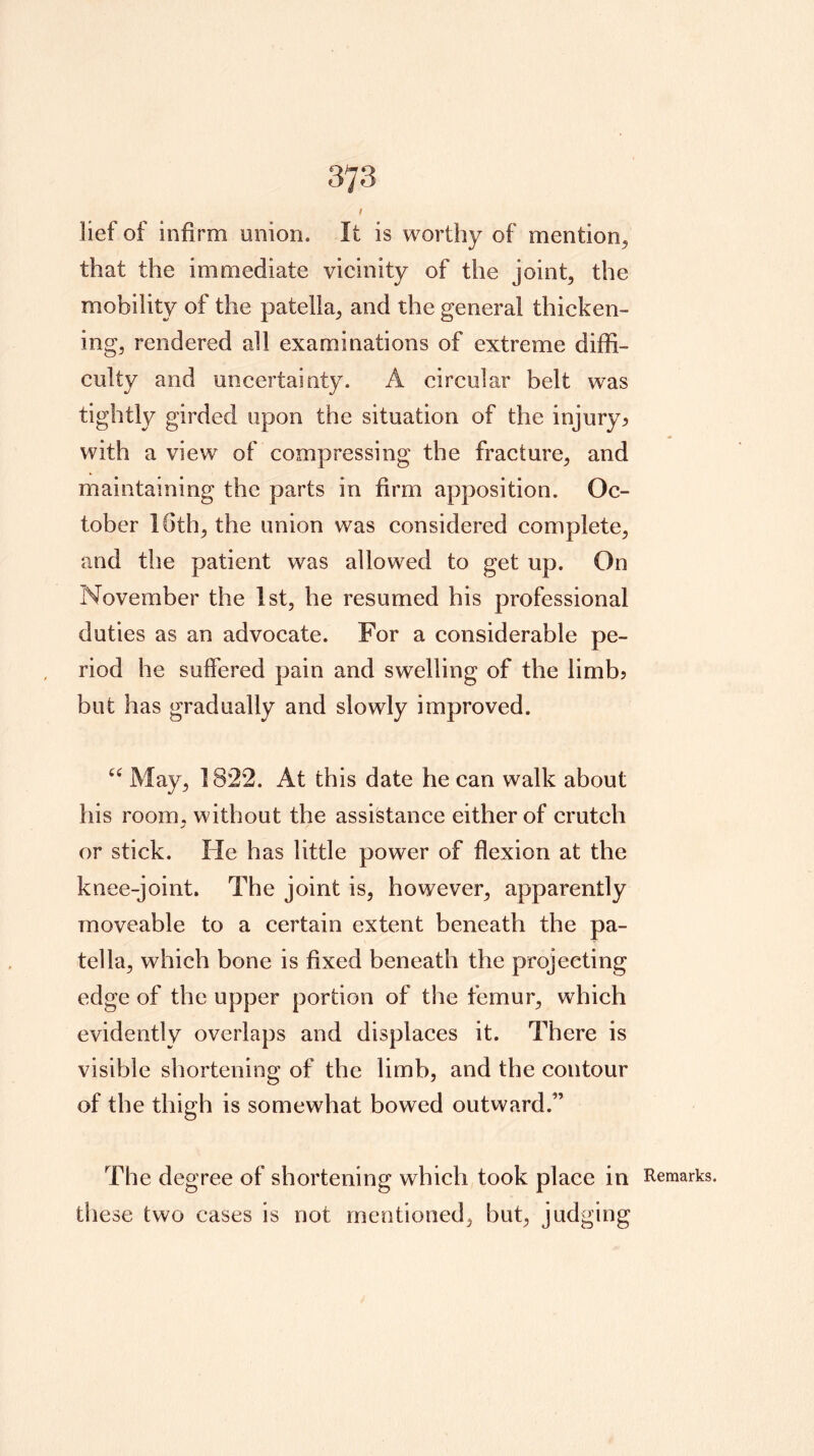 3TS t lief of infirm union. It is worthy of mention/ that the immediate vicinity of the joint, the mobility of the patella, and the general thicken- ing, rendered all examinations of extreme diffi- culty and uncertainty. A circular belt was tightly girded upon the situation of the injury^ with a view of compressing the fracture, and maintaining the parts in firm apposition. Oc- tober 16th, the union was considered complete, and the patient was allowed to get up. On November the 1st, he resumed his professional duties as an advocate. For a considerable pe- riod he suffered pain and swelling of the limb? but has gradually and slowly improved. May, 1822. At this date he can walk about his room, without the assistance either of crutch or stick. He has little power of flexion at the knee-joint. The joint is, however, apparently moveable to a certain extent beneath the pa- tella, which bone is fixed beneath the projecting edge of the upper portion of the femur, which evidently overlaps and displaces it. There is visible shortening of the limb, and the contour of the thigh is somewhat bowed outward.” The degree of shortening which took place in Remarks, these two cases is not mentioned, but, judging