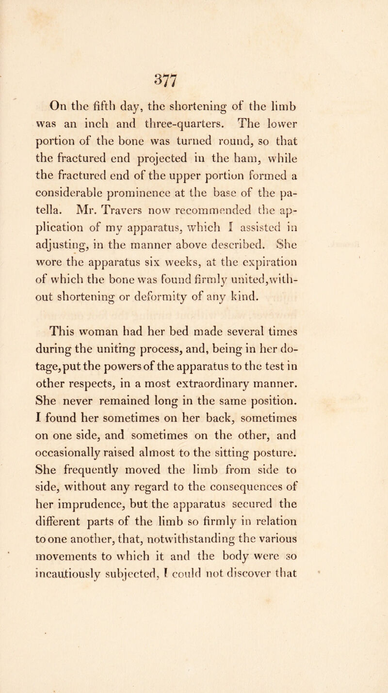 On the fifth day, the shortening of the limb was an ineh and three-quarters. The lower portion of the bone was turned rounds so that the fractured end projected in the hain^ while the fractured end of the upper portion formed a considerable prominence at the base of the pa- tella. Mr. Travers now recommended the ap- plication of my apparatus^ which I assisted in adjustings in the manner above described. She wore the apparatus six weeks, at the expiration of which the bone was found firmly united,with- out shortening or deformity of any kind. This woman had her bed made several times during the uniting process, and, being in her do- tage, put the powers of the apparatus to the test in other respects, in a most extraordinary manner. She never remained long in the same position. I found her sometimes on her back, sometimes on one side, and sometimes on the other, and occasionally raised almost to the sitting posture. She frequently moved the limb from side to side, without any regard to the consequences of her imprudence, but the apparatus secured the different parts of the limb so firmly in relation to one another, that, notwithstanding the various movements to which it and the body were so incautiously subjected, I could not discover that