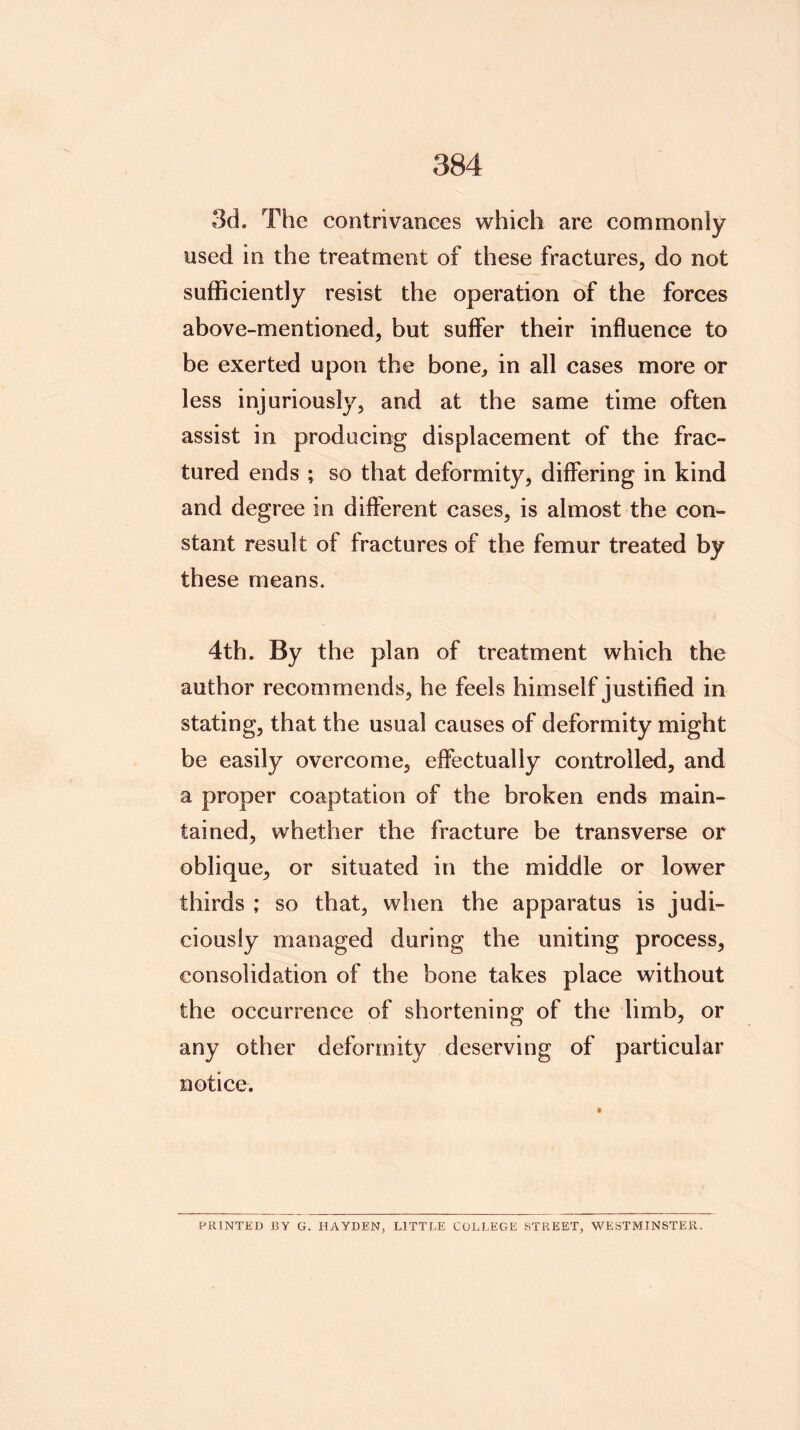 3d. The contrivances which are commonly used in the treatment of these fractures, do not sufficiently resist the operation of the forces above-mentioned, but suffer their influence to be exerted upon the bone, in all cases more or less injuriously, and at the same time often assist in producing displacement of the frac- tured ends ; so that deformity, differing in kind and degree in different cases, is almost the con- stant result of fractures of the femur treated by these means. 4th. By the plan of treatment which the author recommends, he feels himself justified in stating, that the usual causes of deformity might be easily overcome, effectually controlled, and a proper coaptation of the broken ends main- tained, whether the fracture be transverse or oblique, or situated in the middle or lower thirds ; so that, when the apparatus is judi- ciously managed during the uniting process, consolidation of the bone takes place without the occurrence of shortening of the limb, or any other deformity deserving of particular notice. PRINTED BY G. HAYDEN, LITTLE COLLEGE STREET, WESTMINSTER.