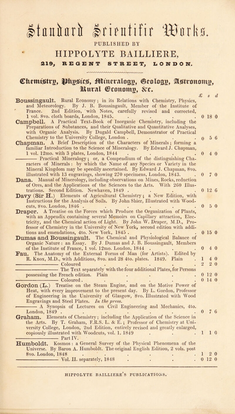 tnnbrii Irinitifir 'ttJnrks. PUBLISHED BY HIPPOLYTE BAILLIERE, 219^ REGENT STREET^ liONDON. Srologg, ^^tranain^, iiural (BtommVy £ s d Boussingault. Rural Economy; in its Relations with Chemistry, Physics, and Meteorology. By J. B. Boussingault, Member of the Institute of France. 2nd Edition, with Notes, carefully revised and corrected, 1 vol. 8vo. cloth boards, London, 1845. . . . . 0 18 0 Campbell. A Practical Text-Book of Inorganic Chemistry, including the Preparations of Substances, and their Qualitative and Quantitative Analyses, with Organic Analysis. By Dugald Campbell, Demonstrator of Practical Chemistry to the University College, London . . . . o 5 6 Chapman. A Brief Description of the Characters of Minerals; forming a familiar Introduetion to the Science of Mineralogy. By Edward J. Chapman, 1 vol. 12mo. with 3 plates, London, 1844 . . . . 0 4 0 Practical Mineralogy; or, a Compendium of the distinguishing Cha- raeters of Minerals : by which, the Name of any Species or Variety in the Mineral Kingdom may be speedily ascertained. By Edward J. Chapman, 8vo. illustrated with 13 engravings, showing 270 specimens, London, 1843. . 0 7 0 Dana. Manual of Minerology, including observations on Mines, Rocks, reduction of Ores, and the Applications of the Sciences to the Arts. With 260 Illus- trations. Second Edition. Newhaven, 1849 . . . . 0 12 6 Davy (Sir H.) Elements of Agricultural Chemistry; a New Edition, with Instructions for the Analysis of Soils. By John Shier, Illustrated with Wood- cuts, 8vo. London, 1846 . . . . . . 0 5 0 DrapGr. A Treatise on the Forces which Produce the Organization of Plants, with an Appendix containing several Memoirs on Capillary attraction, Elec- tricity, and the Chemical action of Light. By John W. Draper, M.D., Pro- fessor of Chemistry in the University of New York, second edition with addi- tions and emendations, 4to. New York, 1845 . . . . 0 15 0 Dumas and Boussingault. The Chemical and Physiological Balance of Organic Nature : an Essay. By J. Dumas and J. B. Boussingault, Members of the Institute of France, 1 vol. 12mo. London, 1844 . . .0 4 0 Fau. The Anatomy of the External Forms of Man (for Artists). Edited by R. Knox, M.D., with Additions, 8vo. and 28 4to. plates. 1849. Plain .14 0 Coloured . . . . .220 The Text separately with the four additional Plates, for Persons possessing the French edition. Plain . . . .0120 Coloured. . . . . .0140 Grordon (L.) Treatise on the Steam Engine, and on the Motive Power of Heat, with every improvement to the present day. By L. Gordon, Professor of Engineering in the University of Glasgow, 8vo. illustrated with Wood Engravings and Steel Plates. In the press. -■ ■ A Synopsis of Lectures on Civil Engineering and Mechanics, 4to. London, 1849 . . . . . . .0 7 6 GraHam. Elements of Chemistry; including the Application of the Science in the Arts. By T. Graham, F.R.S. L. & E.; Professor of Chemistry at Uni- versity College, London, 2nd Edition, entirely revised and greatly enlarged, copiously illustrated with Woodcuts, vol. 1. 1849 . . . 1 1 0 Part IV. Humboldt. Kosmos : a General Survey of the Physical Phenomena of the Universe. By Baron A. Humboldt. The original English Edition, 2 vols. post 8vo. London, 1848 . . . . . . 1 2 0 Vol. II. separately, 1848 . . . . 0 12 0