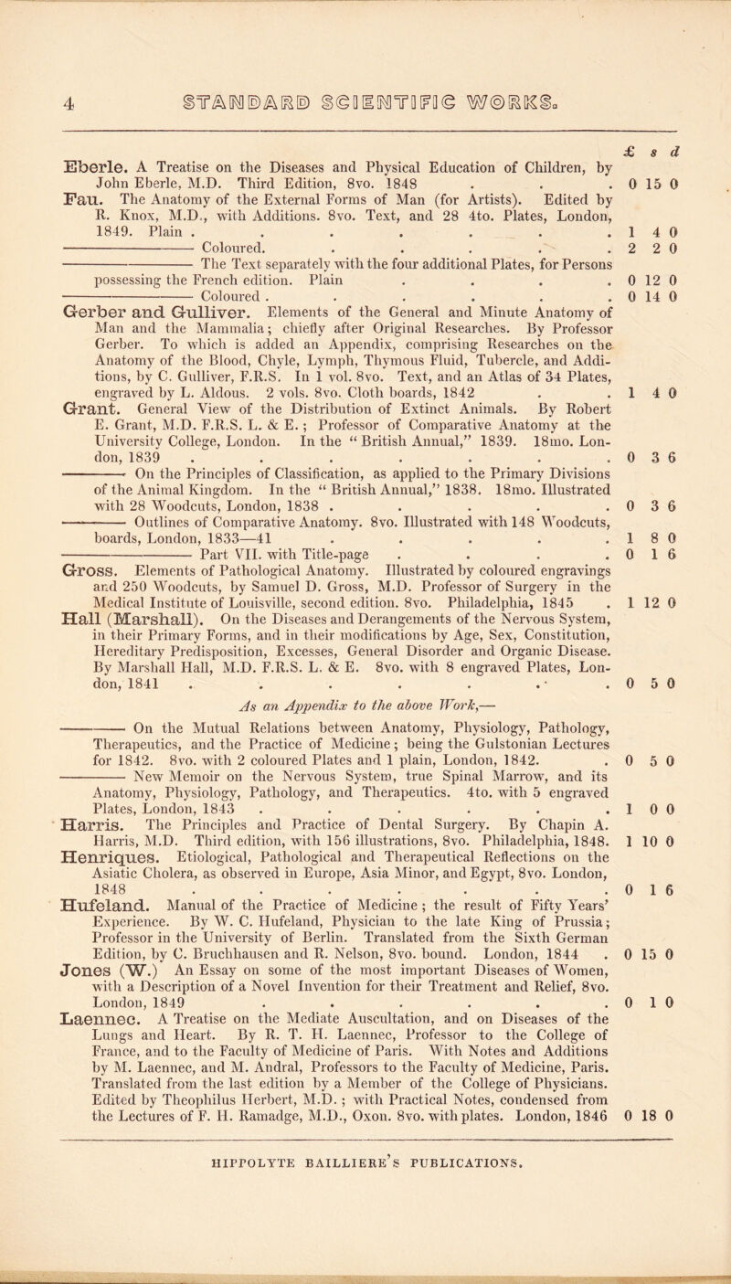 £ s Eberle. A Treatise on the Diseases and Physical Education of Children, by John Eberle, M.D. Third Edition, 8vo. 1848 . . .0 15 Fau. The Anatomy of the External Forms of Man (for Artists). Edited by R. Knox, M.D., with Additions. 8vo. Text, and 28 4to. Plates, London, 1849. Plain . . . . . . .14 Coloured. . . . . .22 The Text separately with the four additional Plates, for Persons possessing the French edition. Plain . . . . 0 12 Coloured . . . . . . 0 14 Gerber and Gulliver. Elements of the General and Minute Anatomy of Man and the Mammalia; chiefly after Original Researches. By Professor Gerber. To which is added an Appendix, comprising Researches on the Anatomy of the Blood, Chyle, Lymph, Thymous Fluid, Tubercle, and Addi- tions, by C. Gulliver, F.R.S. In i vol. 8vo. Text, and an Atlas of 34 Plates, engraved by L. Aldous. 2 vols. 8vo. Cloth boards, 1842 . .1 4 Grant. General View of the Distribution of Extinct Animals. By Robert E. Grant, M.D. F.R.S. L. & E.; Professor of Comparative Anatomy at the University College, London. In the “ British Annual,’^ 1839. 18mo. Lon- don, 1839 . . . . . . .03 On the Principles of Classification, as applied to the Primary Divisions of the Animal Kingdom. In the “ British Annual,” 1838. 18mo. Illustrated with 28 Woodcuts, London, 1838 . . . . .0 3 Outlines of Comparative Anatomy. 8vo. Illustrated with 148 Woodcuts, boards, London, 1833—41 . . . . .1 8 Part VII. with Title-page . . . .01 Gross. Elements of Pathological Anatomy. Illustrated by coloured engravings and 250 Woodcuts, by Samuel D. Gross, M.D. Professor of Surgery in the Medical Institute of Louisville, second edition. 8vo. Philadelphia, 1845 . 1 12 Hall (Marshall). On the Diseases and Derangements of the Nervous System, in their Primary Forms, and in their modifications by Age, Sex, Constitution, Hereditary Predisposition, Excesses, General Disorder and Organic Disease. By Marshall Hall, M.D. F.R.S. L. & E. 8vo. with 8 engraved Plates, Lon- don, 1841 . . . . . . * .05 As an Appendix to the above JFork^— On the Mutual Relations between Anatomy, Physiology, Pathology, Therapeutics, and the Practice of Medicine; being the Gulstonian Lectures for 1842. 8vo. with 2 coloured Plates and 1 plain, London, 1842. . 0 5 New Memoir on the Nervous System, true Spinal Marrow, and its Anatomy, Physiology, Pathology, and Therapeutics. 4to. with 5 engraved Plates, London, 1843 . . . . . . 1 0 Harris. The Principles and Practice of Dental Surgery. By Chapin A. Harris, M.D. Third edition, with 156 illustrations, 8vo. Philadelphia, 1848. 1 10 Henriques. Etiological, Pathological and Therapeutical Reflections on the Asiatic Cholera, as observed in Europe, Asia Minor, and Egypt, 8vo. London, 1848 . . . . . . .01 Hufeland. Manual of the Practice of Medicine ; the result of Fifty Years^ Experience. By W. C. Hufeland, Physician to the late King of Prussia; Professor in the University of Berlin. Translated from the Sixth German Edition, by C. Bruchhausen and R. Nelson, 8vo. hound. London, 1844 . 0 15 Jones (W.) An Essay on some of the most important Diseases of Women, with a Description of a Novel Invention for their Treatment and Relief, 8vo. London, 1849 . . . . . .0 1 Laennec. A Treatise on the Mediate Auscultation, and on Diseases of the Lungs and Heart. By R. T. H. Laennec, Professor to the College of France, and to the Faculty of Medicine of Paris. With Notes and Additions by M. Laennec, and M. Andral, Professors to the Faculty of Medicine, Paris. Translated from the last edition by a Member of the College of Physicians. Edited by Theophilus Herbert, M.D. ; with Practical Notes, condensed from the Lectures of F. H. Ramadge, M.D., Oxon. 8vo. with plates. London, 1846 0 18 HIPrOLYTE BAILLIERe’s PUBLICATIONS. d 0 0 0 0 0 0 6 6 0 6 0 0 0 0 0 6 0 0 0