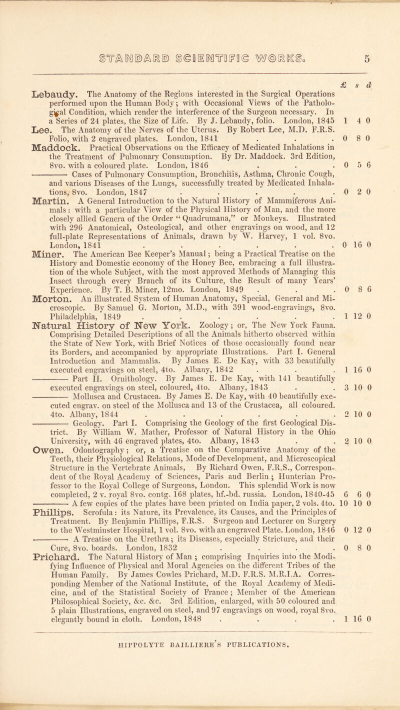 £ s Lebaudy. The Anatomy of the Regions interested in the Surgical Operations performed upon the Human Body; with Occasional Views of the Patholo- g^al Condition, which render the interference of the Surgeon necessary. In a Series of 24 plates, the Size of Life. By J. Lebaudy, folio. London, 1845 1 4 LeG. The Anatomy of the Nerves of the Uterus. By Robert Lee, M.D. F.R.S. Folio, with 2 engraved plates. London, 1841 . . .08 Maddock. Practical Observations on the Efficacy of Medicated Inhalations in the Treatment of Pulmonary Consumption. By Dr. Maddock. 3rd Edition, 8vo. wdth a coloured plate. London, 1846 . . .0 5 Cases of Pulmonary Consumption, Bronchitis, Asthma, Chronic Cough, and various Diseases of the Lungs, successfully treated by Medicated Inhala- tions, 8vo. London, 1847 • • • • .02 Martin. A General Introduction to the Natural History of Mammiferous Ani- mals : with a particular View of the Physical History of Man, and the more closely allied Genera of the Order “ Quadrumana,’’ or Monkeys. Illustrated vdth 296 Anatomical, Osteological, and other engravings on wood, and 12 full-plate Representations of Animals, drawn by W. Harvey, 1 vol. 8vo. London, 1841 . . . . . .016 Miner. The American Bee Keeper’s Manual; being a Practical Treatise on the History and Domestic economy of the Honey Bee, embracing a full illustra- tion of the whole Subject, with the most approved Methods of Managing this Insect through every Branch of its Culture, the Result of many Years’ Experience. By T. B. Miner, 12mo. London, 1849 . . .0 8 Morton. An illustrated System of Human Anatomy, Special, General and Mi- croscopic. By Samuel G. Morton, M.D., wnth 391 wood-engravings, 8vo. Philadelphia, 1849 . . • • • . 1 12 Natural History of New York. Zoology; or. The New York Fauna. Comprising Detailed Descriptions of all the Animals hitherto observed within the State of New York, with Brief Notices of those occasionally found near its Borders, and accompanied by appropriate Illustrations. Part 1. General Introduction and Mammalia. By James E. De Kay, \^ath 33 beautifully executed engrawngs on steel, 4to. Albany, 1842 . . .1 16 Part II. Ornithology. By James E. De Kay, with 141 beautifully executed engravings on steel, coloured, 4to. Albany, 1843 . . 3 10 Mollusca and Crustacea. By James E. De Kay, with 40 beautifully exe- cuted engrav. on steel of the Mollusca and 13 of the Crustacea, all coloured. 4to. Albany, 1844 . . . . • . 2 10 Geology. Part I. Comprising the Geology of the first Geological Dis- trict. By William W. Mather, Professor of Natural History in the Ohio University, 'with 46 engraved plates, 4to. Albany, 1843 . . ^ 10 OwGn. Odontography; or, a Treatise on the Comparative Anatomy of the Teeth, their Physiological Relations, Mode of Development, and Microscopical Structure in the Vertebrate Animals, By Richard Owen, F.R.S., Correspon- dent of the Royal Academy of Sciences, Paris and Berlin j Hunterian Pro- fessor to the Royal College of Surgeons, London. This splendid Work is now completed, 2 v. royal 8vo. contg. 168 plates, hf.-bd. russia. London, 1840-45 6 6 A few copies of the plates have been printed on India paper, 2 vols. 4to. 10 10 Phillips. Scrofula: its Nature, its Prevalence, its Causes, and the Principles of Treatment. By Benjamin Phillips, F.R.S. Surgeon and Lecturer on Surgery to the Westminster Hospital, 1 vol. 8vo. with an engraved Plate. London, 1846 0 12 ■ — A Treatise on the Urethra; its Diseases, especially Stricture, and then’ Cure, 8vo. boards. London, 1832 . . . .0 8 Prichard. The Natural History of Man ; comprising Inquiries into the Modi- fying Influence of Physical and Moral Agencies on the different Tribes of the Human Family, By James Cowles Prichard, M.D. F.R.S. M.R.I.A. Corres- ponding Member of the National Institute, of the Royal Academy of Medi- cine, and of the Statistical Society of France ; Member of the American Philosophical Society, &c. &c. 3rd Edition, enlarged, with 50 coloured and 5 plain Illustrations, engraved on steel, and 97 engravings on wood, royal 8vo. elegantly bound in cloth, London, 1848 . . . . 1 16 d 0 0 6 0 0 6 0 0 0 0 0 0 0 0 0 0