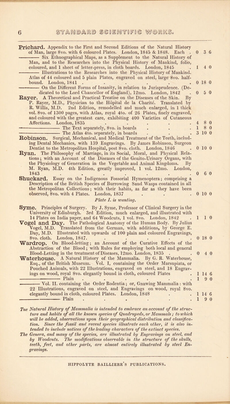 Pricliard. Appendix to the First and Second Editions of the Natural History of Man, large 8vo. with 6 coloured Plates. London, 1845 & 1848. Each . Six Ethnographical Maps, as a Supplement to the Natm’al History of Man, and to the Researches into the Physical History of Mankind, folio, coloured, and 1 sheet of letter-press, in cloth boards. London, 1845 Illustrations to the Researches into the Physical History of Mankind. Atlas of 44 coloured and 5 plain Plates, engraved on steel, large 8vo. half- bound. London, 1841 ...... On the Different Forms of Insanity, in relation to Jurisprudence. (De- dicated to the Lord Chancellor of England), 12mo. London, 1842 RayGr. A Theoretical and Practical Treatise on the Diseases of the Skin. By P. Rayer, M.D., Physician to the Hopital de la Charite. Translated by R. Willis, M.D. 2nd Edition, remodelled and much enlarged, in 1 thick vol. 8vo. of 1300 pages, with Atlas, royal 4to. of 26 Plates, finely engraved, and coloured with the greatest care, exhibiting 400 Varieties of Cutaneous Affections. London, 1835 ..... Xhe Text separately, 8vo. in boards The Atlas 4to. separately, in boards Robinson. Surgical, Mechanical, and Medical Treatment of the Teeth, includ- ing Dental Mechanics, with 139 Engravings. By James Robinson, Surgeon Dentist to the Metropolitan Hospital, post 8vo. cloth. London, 1846 Ryan. The Philosophy of Marriage, in its Social, Moral, and Physical Rela- tions ; with an Account of the Diseases of the Genito-Urinary Organs, with the Physiology of Generation in the Vegetable and Animal Kingdoms. By M. Ryan, M.D. 4th Edition, greatly improved, 1 vol. 12mo. London, 1843 ....... Sliuekard. Essay on the Indigenous Fossorial Hymenoptera; comprising a Description of the British Species of Burrowing Sand Wasps contained in all the Metropolitan Collections; with their habits, as far as they have been observed, 8vo. with 4 Plates. London, 1837 Plate I. is wanting. Syme. Principles of Surgery. By J. Syme, Professor of Clinical Surgery in the University of Edinburgh. 3rd Edition, much enlarged, and illustrated with 14 Plates on India paper, and 64 Woodcuts, 1 vol. 8vo. London, 1842 VogGl and. Day. The Pathological Anatomy of the Human Body. By Julius Vogel, M.D. Translated from the German, with additions, by George E. Day, M.D. Illustrated with upwards of 100 plain and coloured Engravings, 8vo. cloth. London, 1847. A/Vardrop. On Blood-letting; an Account of the Curative Effects of the Abstraction of the Blood; -with Rules for employing both local and general Blood-Letting in the treatment of Diseases, 12mo, London, 1835 . Waterlionse. A Natural History of the Mammalia. By G. R. Waterhouse, Esq., of the British Museum. Vol. I, containing the Order Marsupiata, or Pouched Animals, with 22 Illustrations, engraved on steel, and 18 Engrav- ings on wood, royal 8vo. elegantly bound in cloth, coloured Plates Plain ...... -' Vol. II. containing the Order Rodentia; or. Gnawing Mammalia : with 22 Illustrations, engraved on steel, and Engravings on wood, royal 8vo. elegantly bound in cloth, coloured Plates. London, 1848 Plain ...... 0 3 6 1 4 0 0 18 0 0 5 0 4 8 0 18 0 3 10 0 0 10 0 0 6 0 0 10 0 1 1 0 0 18 0 0 4 0 1 14 6 1 9 0 1 14 6 19 0 Tne Natural History of Mammalia is intended to embrace an account of the struc- ture and habits of all the known species of Quadrupeds, or Mammals ; to which will be added, observations upon their geographical distribution and classifica- tion. Since the fossil and recent species illustrate each other, it is also in- tended to include notices of the leading characters of the extinct species. The Genera, and many of the species, are illustrated by Engravings on steel, and by Woodcuts. The modifications observable in the structure of the skulls, teeth, feet, and other parts, are almost entirely illustrated by steel En- gravings.