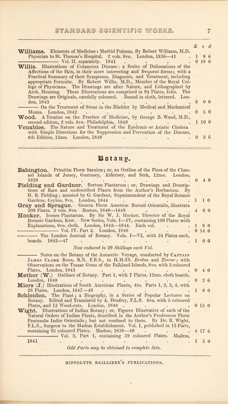 £ s d ’Williams. Elements of Medicine : Morbid Poisons. By Robert Williams, M.D, Physician to St. Thomas’s Hospital. 2 vols. 8vo. London, 1836—41 .1 8 6 Vol. 11. separately. 1841 . . . . 0 18 0 Willis. Illustrations of Cutaneous Disease: a Series of Delineations of the Atfections of the Skin, in their more interesting and frequent forms; with a Practical Summary of their Symptoms, Diagnosis, and Treatment, including appropriate Formulae. By Robert Willis, M.D., Member of the Royal Col- lege of Physicians. The Drawings are after Nature, and Lithographed by Arch. Henning. These Illustrations are comprised in 94 Plates, foho. The Drawings are Originals, carefully coloured. Bound in cloth, lettered. Lon- don, 1843 . . . . . . .600 On the Treatment of Stone in the Bladder by Medical and Mechanical Means. London, 1842 . . . . . .0 5 0 Wood. A Treatise on the Practice of Medicine, by George B. Wood, M.D., second edition, 2 vols. 8vo. Philadelphia, 1849 . . . 1 10 0 Venables. The Nature and Treatment of the Epidemic or Asiatic Cholera with Simple Directions for the Suppression and Prevention of the Disease, 4th Edition, 12mo. London, 1848 . . . .0 2 6 Babington. Primitise Florae Sarnicae; or, an Outline of the Flora of the Chan- nel Islands of Jersey, Guernsey, Alderney, and Serk, 12mo. London, 1839 ....... Fielding and G-ardner. Sertum Plantarum; or, Drawings and Descrip- tions of Rare and undescribed Plants from the Author’s Herbarium. By H. B. Fielding ; assisted by G. Gardner, Superintendent of the Royal Botanic Gardens, Ceylon, 8vo. London, 1844 .... Gray and Sprague. Genera Florae Americae Boreali Orientalis, illustrata 200 Plates. 2 vols. 8vo. Boston, 1848—1849 Hooker. leones Plantarum. By Sir W. J. Hooker, Director of the Royal Botanic Gardens, Kew. New Series, Vols. I—IV, containing 100 Plates with Explanations, 8vo. cloth. London, 1842—1844. Each vol. Vol. IV. Part 2. London, 1848 The London Journal of Botany. Vols. I—VI, with 24 Plates each, boards. 1842—47 ...... Now reduced to 20 Shillings each Vol. Notes on the Botany of the Antarctic Voyage, conducted by Captain James Clark Ross, R.N. F.R.S., in H.M.SS. Erebus and Terror; with Observations on the Tussac Grass of the Falkland Islands, 8vo. with 2 coloured Plates. London, 1843 . . . . . 0 4 0 Mather (W.) Outlines of Botany. Part 1, with 7 Plates, 12mo. cloth boards. London, 1848 . . . . . . 0 2 6 Miers (J.) Illustrations of South American Plants, 4to. Parts 1, 2, 3, 4, with 28 Plates. London, 1847—49 . . . . . 1 8 0 Schleiden. The Plant; a Biography, in a Series of Popular Lectures on Botany. Edited and Translated % A. Henfrey, F.L.S. 8vo. with 5 coloured Plates, and 13 Wood-cuts. London, 1848 . . . . 0 15 0 Wight. Illustrations of Indian Botany; or, Figures Illustrative of each of the Natural Orders of Indian Plants, described in the Author’s Prodromus Florae Peninsulae Indiae Orientalis ; but not confined to them. By Dr. R. Wight, F.L.S., Surgeon to the Madras Establishment. Vol. 1, published in 13 Parts, containing 95 coloured Plates. Madras, 1838—40 . . . 4 17 6 Vol. 2, Part 1, containing 39 coloured Plates. Madras, 1841 . . . . . . .150 Odd Parts may be obtained to complete Sets. 0 4 0 1 1 0 4 0 0 1 8 0 0 14 0 1 0 0