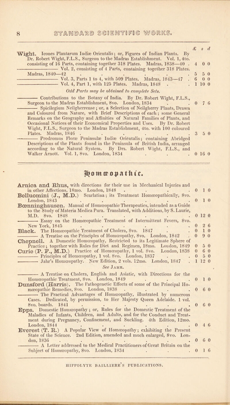 £ s d Weight. leones Plantarum Indise Orientalis; or, Figures of Indian Plants. By Dr. Robert Wight, F.L.S., Surgeon to the Madras Establishment. Vol. 1, 4to. consisting of 16 Parts, containing together 318 Plates. Madras, 1838—40 .4 0 0 ■ Vol. 2, consisting of 4 Parts, containing together 318 Plates. Madras, 1840—42 . . . . . .5 5 0 Vol. 3, Parts 1 to 4, with 509 Plates. Madras, 1843—47 .6 0 0 Vol. 4, Part 1, with 125 Plates. Madras, 1848 . . 1 10 0 Odd Parts may he obtained to comptete Sets. Contributions to the Botany of India. By Dr. Robert Wight, F.L.S., Surgeon to the Madras Establishment, 8vo. London, 1834 . .0 7 6 Spicilegium Neilgherrense ; or, a Selection of Neilgherry Plants, Drawn and Coloured from Nature, with Brief Descriptions of each; some General Remarks on the Geography and Affinities of Natural Families of Plants, and Occasional Notices of their Economical Properties and Uses. By Dr. Robert Wight, F.L.S., Surgeon to the Madras Establishment, 4to. with 100 coloured Plates. Madras, 1846 . . . . . .3 5 0 Prodromus Florae Peninsulae Indiae Orientalis; containing Abridged Descriptions of the Plants found in the Peninsula of British India, arranged according to the Natural System. By Drs. Robert Wight, F.L.S., and Walker Arnott. Vol. 1, 8vo. London, 1834 . . .0 16 0 Arnica and niins, with directions for their use in Mechanical Injuries and in other Affections, 18mo. London, 1848 . . . .0 1 0 Belluomini (J., M.D.) Scarlatina; its Treatment Homoeopathically, 8vo. London, 1843 . . . . . .0 1 0 Bocnningliansen. Manual of Homoeopathic Therapeutics, intended as a Guide to the Study of Materia Medica Pura. Translated, with Additions, by S. Laurie, M.D. 8vo. 1848 . . . . . . 0 12 0 Essay on the Homoeopathic Treatment of Intermittent Fevers, 8vo. New York, 1845 . . . . . . 0 2 6 Black. The Homoeopathic Treatment of Cholera, 8vo. 1847 . .0 1 0 A Treatise on the Principles of Homoeopathy, 8vo. London, 1842 .0 9 0 Ch-CpnGll. A Domestic Homoeopathy, Restricted to its Legitimate Sphere of Practice; together with Rules for Diet and Regimen, 18mo. London, 1849 0 5 0 Curie (P. P., M.D.) Practice of Homoeopathy, 1 vol. 8vo. London, 1838 0 6 0 Principles of Homoeopathy, 1 vol. 8vo. London, 1837 . .0 5 0 Jahr’s Homoeopathy. New Edition, 2 vols. 12mo. London, 1847 . 1 12 0 See Jahr. A Treatise on Cholera, English and Asiatic, with Directions for the Homoeopathic Treatment, 8vo. London, 1849 . . .0 1 0 Dmisford (Harris). The Pathogenetic Effects of some of the Principal Ho- moeopathic Remedies, 8vo. London, 1838 . . . .0 6 0 The Practical Advantages of Homoeopathy, illustrated by numerous Cases. Dedicated, by permission, to Her Majesty Queen Adelaide. 1 vol. 8vo. boards. 1841 . . . . . . 0 6 0 Epps. Domestic Homoeopathy ; or. Rules for the Domestic Treatment of the Maladies of Infants, Children, and Adults, and for the Conduct and Treat- ment during Pregnancy, Confinement, and Suckling. 4th Edition, 12mo. London, 1844 . . . . . .0 4 6 Everest (T. E.,) A Popular View of Homoeopathy; exhibiting the Present State of the Science. 2nd Edition, amended and much enlarged, 8vo. Lon- don, 1836 . . . . . . .060 A Letter addressed to the Medical Practitioners of Great Britain on the Subject of Homoeopathy, 8vo. London, 1834 . . .0 1 6