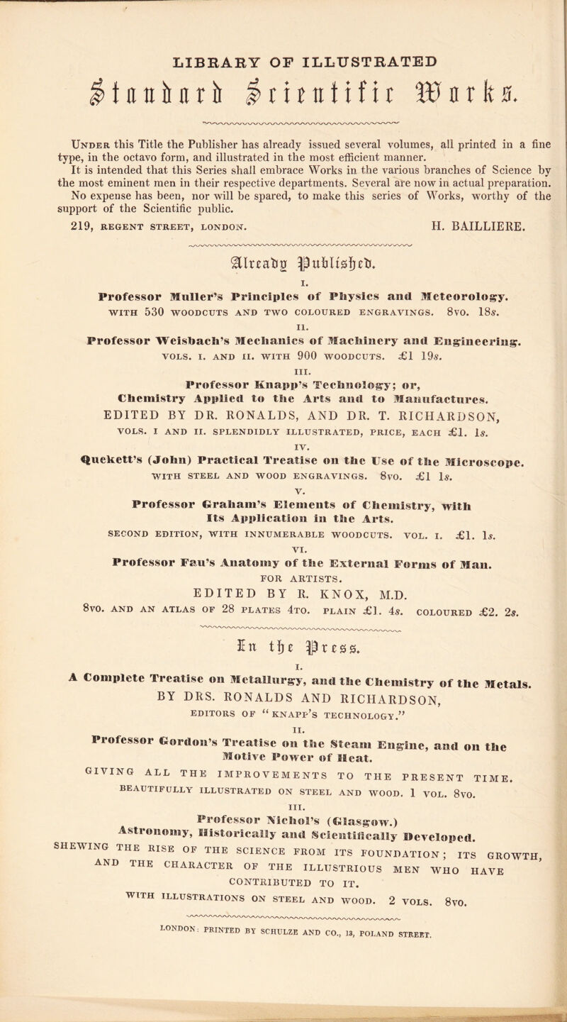 LIBRARY OF ILLUSTRATED taniarb Wntkn. Under this Title the Publisher has already issued several volumes, all printed in a fine type, in the octavo form, and illustrated in the most efficient manner. It is intended that this Series shall embrace Works in the various branches of Science by the most eminent men in their respective departments. Several are now in actual preparation. No expense has been, nor will be spared, to make this series of Works, worthy of the support of the Scientific public. 219, REGENT STREET, LONDON. H. BAILLIERE. I. Professor Muller’s Principles of Pliysics and Meteorology. WITH 530 WOODCUTS AND TWO COLOURED ENGRAVINGS. 8vO. 18^. II. Professor Weistoacli’s Mechanics of Machinery and Engineering. VOLS. I. AND II. WITH 900 WOODCUTS. iSl 19s. III. Professor Knapp’s Technology; or, Chemistry Applied to the Arts and to Manufactures. EDITED BY DR. RONALDS, AND DR. T. RICHARDSON, VOLS. I AND II. SPLENDIDLY ILLUSTRATED, PRICE, EACH £1. Is. IV. Quekett’s (John) Practical Treatise on the Use of the Microscope. WITH STEEL AND WOOD ENGRAVINGS. 8vO. £1 !«. V. Professor Kraham’s Elements of Chemistry, with Its Application in the Arts. SECOND EDITION, WITH INNUMERABLE WOODCUTS. VOL. I. £1. D. VI. Professor Fan’s xlnatomy of the External Forms of Man. FOR ARTISTS. EDITED BY R. KNOX, M.D. 8vO. AND AN ATLAS OF 28 PLATES 4tO. PLAIN £]. 4s. COLOURED £2. 2s. Hit tje A Complete Treatise on Metallurgy, and the Chemistry of the Metals. BY DRS. RONALDS AND RICHARDSON, EDITORS OF “ KNAPp’s TECHNOLOGY.” II. Professor Gordon’s Treatise on the Steam Engine, and on the Motive Power of Heat. GIVING ALL THE IMPROVEMENTS TO THE PRESENT TIME. BEAUTIFULLY ILLUSTRATED ON STEEL AND WOOD. 1 VOL. 8vO. III. Professor Nichol’s (Glasgow.) Astronomy, Historically and Scientifically Bevcloped. SHEWING THE RISE OF THE SCIENCE FROM ITS FOUNDATION; ITS GROWTH and the character of THE ILLUSTRIOUS MEN WHO HAVE CONTRIBUTED TO IT. WITH ILLUSTRATIONS ON STEEL AND WOOD. 2 VOLS. 8vO. LONDON: PRINTED BY SCHULZE AND CO., 13, POLAND STREET.