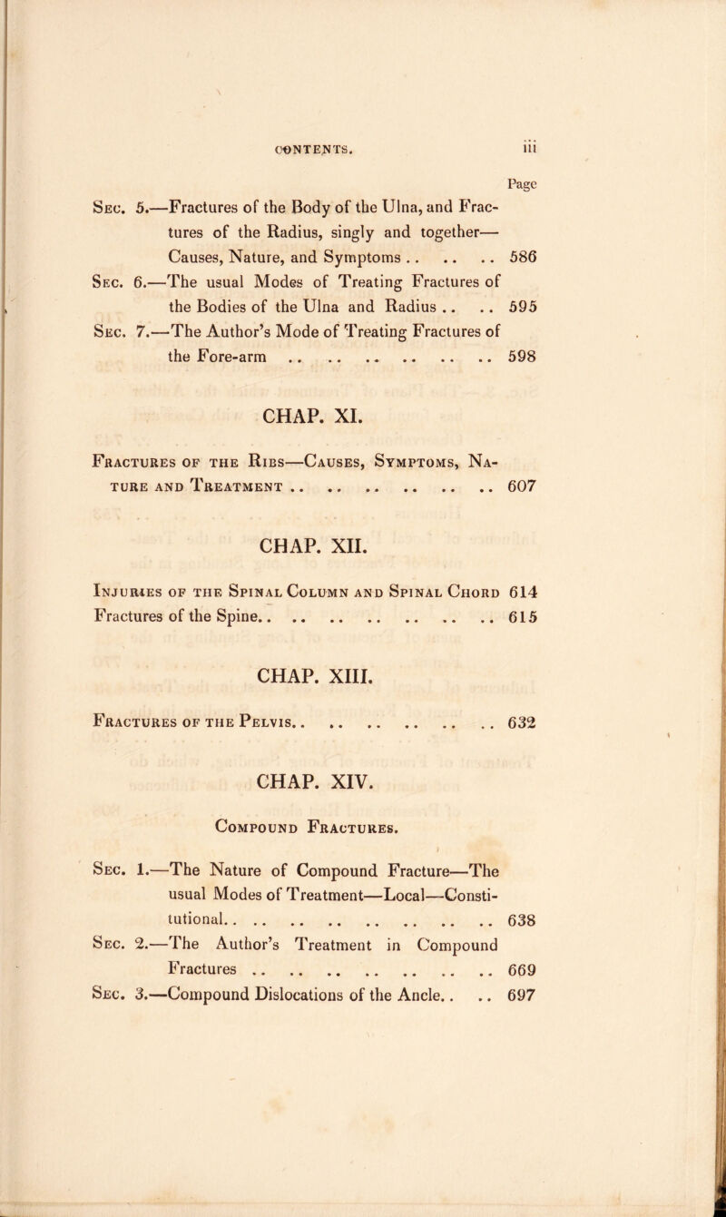 I’age Sec. 5.—Fractures of the Body of the Ulna, and Frac- tures of the Radius, singly and together— Causes, Nature, and Symptoms 586 Sec. 6.—The usual Modes of Treating Fractures of the Bodies of the Ulna and Radius .. .. 595 Sec. 7.—The Author’s Mode of Treating Fractures of the Fore-arm 598 CHAP. XL Fractures of the Ribs—Causes, Symptoms, Na- ture AND Treatment 607 CHAP. XII. Injuries of the Spinal Column and Spinal Chord 614 Fractures of the Spine 615 CHAP. XIII. Fractures of the Pelvis. . 632 CHAP. XIV. Compound Fractures. I Sec. 1.—The Nature of Compound Fracture—The usual Modes of Treatment—Local—Consti- tutional 638 Sec. 2.—The Author’s Treatment in Compound Fractures 669 Sec. 3.—Compound Dislocations of the Ancle.. .. 697