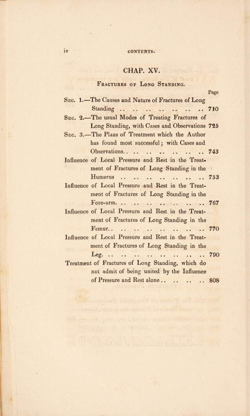 CHAP. XV. Fractures of Long Standing. Page Sec. 1.—The Causes and Nature of Fractures of Long Standing 710 Sec. 2.—The usual Modes of Treating Fractures of Long Standing, with Cases and Observations 725 Sec. 3.—The Plans of Treatment which the Author has found most successful • with Cases and Observations 743 Influence of Local Pressure and Rest in the Treat- ment of Fractures of Long Standing in the ^ Humerus .. .. 753 Influence of Local Pressure and Rest in the Treat- ment of Fractures of Long Standing in the Fore-arm 767 Influence of Local Pressure and Rest in the Treat- ment of Fractures of Long Standing in the Femur 770 Influence of Local Pressure and Rest in the Treat- ment of Fractures of Long Standing in the Leg 790 Treatment of Fractures of Long Standing, which do not admit of being united by the Influence of Pressure and Rest alone 808