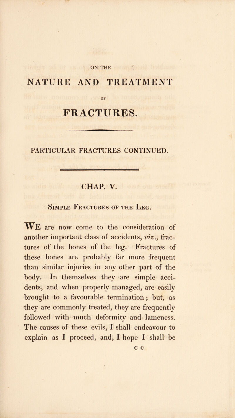 ON THE V^M NATURE AND TREATMENT OF FRACTURES. PARTICULAR FRACTURES CONTINUED. CHAP. V. Simple Fractures of the Leg. We are now come to the consideration of another important class of accidents, viz.^ frac- tures of the bones of the leg. Fractures of these bones are probably far more frequent than similar injuries in any other part of the body. In themselves they are simple acci- dents, and when properly managed, are easily brought to a favourable termination; but, as they are commonly treated, they are frequently followed with much deformity and lameness. The causes of these evils, I shall endeavour to explain as I proceed, and, I hope I shall be c c