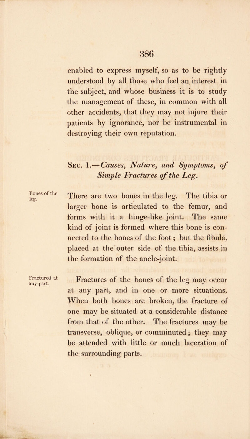 Bones of the leg. Fractured at any part. enabled to express myself, so as to be rightly understood by all those who feel an interest in the subject, and whose business it is to study the management of these, in common with all other accidents, that they may not injure their patients by ignorance, nor be instrumental in destroying their own reputation. Sec. 1.— Causes, Nature, and Symptoms, of Simple Fractures of the Leg, There are two bones in the leg. The tibia or larger bone is articulated to the femur, and forms with it a hinge-like joint. The same kind of joint is formed where this bone is con- nected to the bones of the foot; but the fibula, placed at the outer side of the tibia, assists in the formation of the ancle-joint. Fractures of the bones of the leg may occur at any part, and in one or more situations. When both bones are broken, the fracture of one may be situated at a considerable distance from that of the other. The fractures may be transverse, oblique, or comminuted; they may be attended with little or much laceration of the surrounding parts.