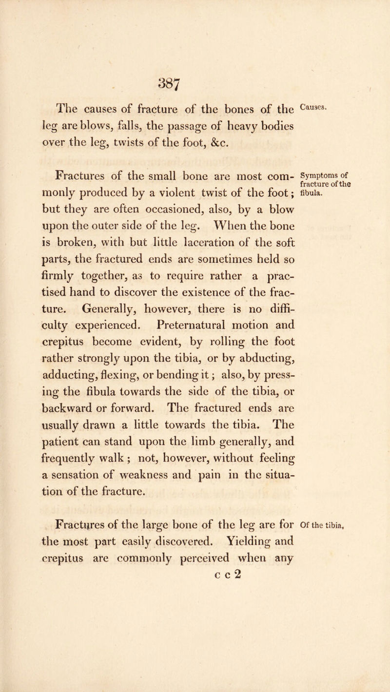 The causes of fracture of the bones of the leg are blows, falls, the passage of heavy bodies over the leg, twists of the foot, &c. Fractures of the small bone are most com- monly produced by a violent twist of the foot; but they are often occasioned, also, by a blow upon the outer side of the leg. When the bone is broken, with but little laceration of the soft parts, the fractured ends are sometimes held so firmly together, as to require rather a prac- tised hand to discover the existence of the frac- ture. Generally, however, there is no diffi- culty experienced. Preternatural motion and crepitus become evident, by rolling the foot rather strongly upon the tibia, or by abducting, adducting, flexing, or bending it; also, by press- ing the fibula towards the side of the tibia, or backward or forward. The fractured ends are usually drawn a little towards the tibia. The patient can stand upon the limb generally, and frequently walk ; not, however, without feeling a sensation of weakness and pain in the situa- tion of the fracture. Fractures of the large bone of the leg are for the most part easily discovered. Yielding and crepitus are commonly perceived when any c c 2 Causes. Symptoms of fracture of the fibula. Of the tibia.