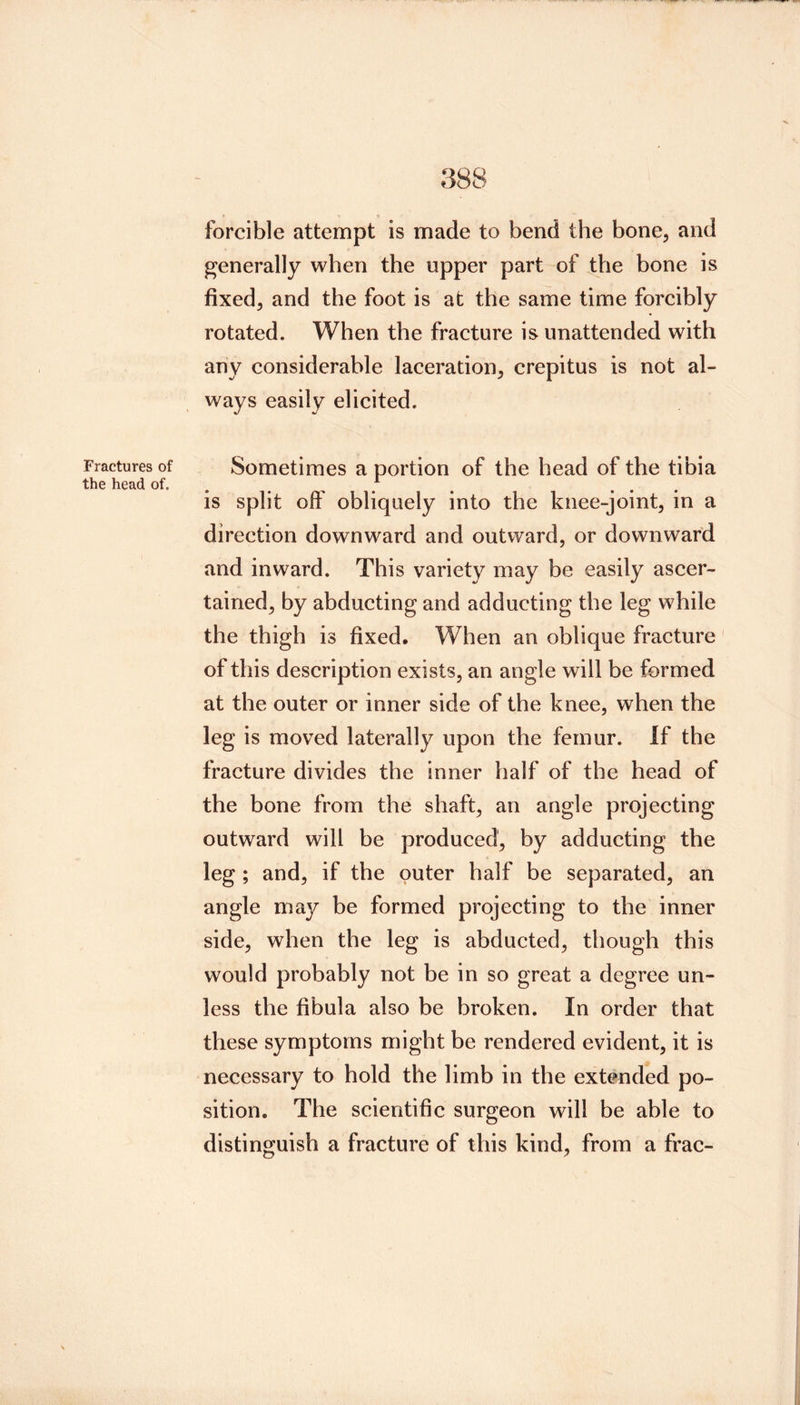 Fractures of the head of. forcible attempt is made to bend the bone, and generally when the upper part of ^he bone is fixed, and the foot is at the same time forcibly rotated. When the fracture is unattended with any considerable laceration, crepitus is not al- ways easily elicited. Sometimes a portion of the head of the tibia is split oif obliquely into the knee-joint, in a direction downward and outward, or downward and inward. This variety may be easily ascer- tained, by abducting and adducting the leg while the thigh is fixed. When an oblique fracture of this description exists, an angle will be formed at the outer or inner side of the knee, when the leg is moved laterally upon the femur. If the fracture divides the inner half of the head of the bone from the shaft, an angle projecting outward will be produced, by adducting the leg ; and, if the outer half be separated, an angle may be formed projecting to the inner side, when the leg is abducted, though this would probably not be in so great a degree un- less the fibula also be broken. In order that these symptoms might be rendered evident, it is necessary to hold the limb in the extended po- sition. The scientific surgeon will be able to distinguish a fracture of this kind, from a frac-