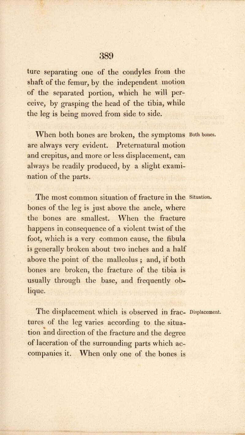ture separating one of the condyles from the shaft of the femur, by the independent motion of the separated portion, which he will per- ceive, by grasping the head of the tibia, while the leg is being moved from side to side. When both bones are broken, the symptoms Both bones, are always very evident. Preternatural motion and crepitus, and more or less displacement, can always be readily produced, by a slight exami- nation of the parts. The most common situation of fracture in the situation, bones of the leg is just above the ancle, where the bones are smallest. When the fracture happens in consequence of a violent twist of the foot, which is a very common cause, the fibula is generally broken about two inches and a half above the point of the malleolus ; and, if both bones are broken, the fracture of the tibia is usually through the base, and frequently ob- lique. The displacement which is observed in frac- Displacement, tures of the leg varies according to the situa- tion and direction of the fracture and the degree of laceration of the surrounding parts which ac- companies it. When only one of the bones is