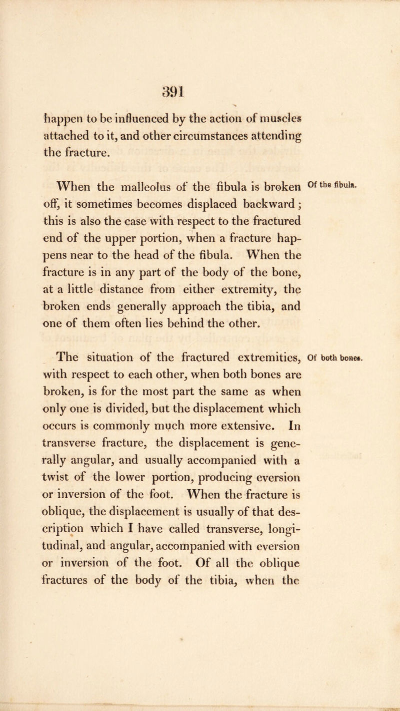 happen to be influenced by the action of muscles attached to it, and other circumstances attending the fracture. When the malleolus of the fibula is broken off, it sometimes becomes displaced backward; this is also the case with respect to the fractured end of the upper portion, when a fracture hap- pens near to the head of the fibula. When the fracture is in any part of the body of the bone, at a little distance from either extremity, the broken ends generally approach the tibia, and one of them often lies behind the other. The situation of the fractured extremities, Of both bone*, with respect to each other, when both bones are broken, is for the most part the same as when only one is divided, but the displacement which occurs is commonly mi^ch more extensive. In transverse fraeture, the displacement is gene- rally angular, and usually accompanied with a twist of the lower portion, producing eversion or inversion of the foot. When the fracture is oblique, the displacement is usually of that des- cription which I have called transverse, longi- tudinal, and angular, accompanied with eversion or inversion of the foot. Of all the oblique fractures of the body of the tibia, when the