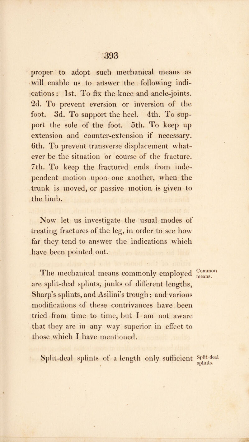 proper to adopt such mechanical means as will enable us to answer the following indi- cations : 1st. To fix the knee and ancle-joints. 2d. To prevent eversion or inversion of the foot. 3d. To support the heel. 4th. To sup- port the sole of the foot. 5th. To keep up extension and counter-extension if necessary. 6th. To prevent transverse displacement what- ever be the situation or course of the fracture. 7th. To keep the fractured ends from inde- pendent motion upon one another, when the trunk is moved, or passive motion is given to the limb. Now let us investigate the usual modes of treating fractures of the leg, in order to see how far they tend to answer the indications which have been pointed out. i The mechanical means commonly employed are split-deal splints, junks of difi'erent lengths. Sharp’s splints, and Asilini’s trough; and various modifications of these contrivances have been tried from time to time, but I am not aware that they are in any way superior in effect to those which I have mentioned. Split-deal s])lints of a length only sufficient Common means. Split-deal splints.