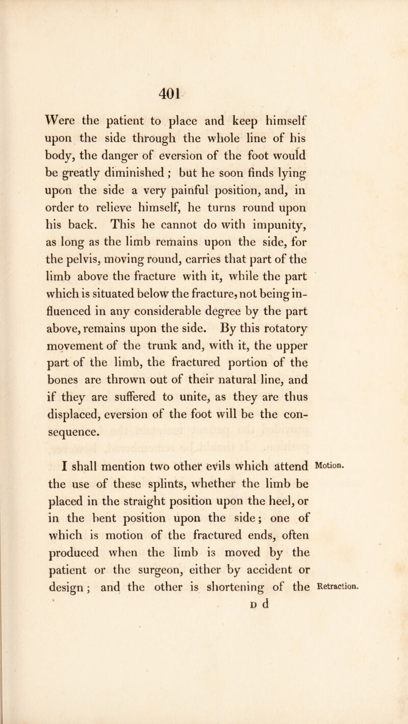 Were the patient to place and keep himself upon the side through the whole line of his body, the danger of eversion of the foot would be greatly diminished; but he soon finds lying upon the side a very painful position, and, in order to relieve himself, he turns round upon his back. This he cannot do with impunity, as long as the limb remains upon the side, for the pelvis, moving round, carries that part of the limb above the fracture with it, while the part which is situated below the fracture? not being in- fluenced in any considerable degree by the part above, remains upon the side. By this rotatory movement of the trunk and, with it, the upper part of the limb, the fractured portion of th^ bones are thrown out of their natural line, and if they are suffered to unite, as they are thus displaced, eversion of the foot will be the con- sequence. I shall mention two other evils which attend Motion, the use of these splints, whether the limb be placed in the straight position upon the heel, or in the bent position upon the side; one of which is motion of the fractured ends, often produced when the limb is moved by the patient or the surgeon, either by accident or design; and the other is shortening of the D d Retraction.