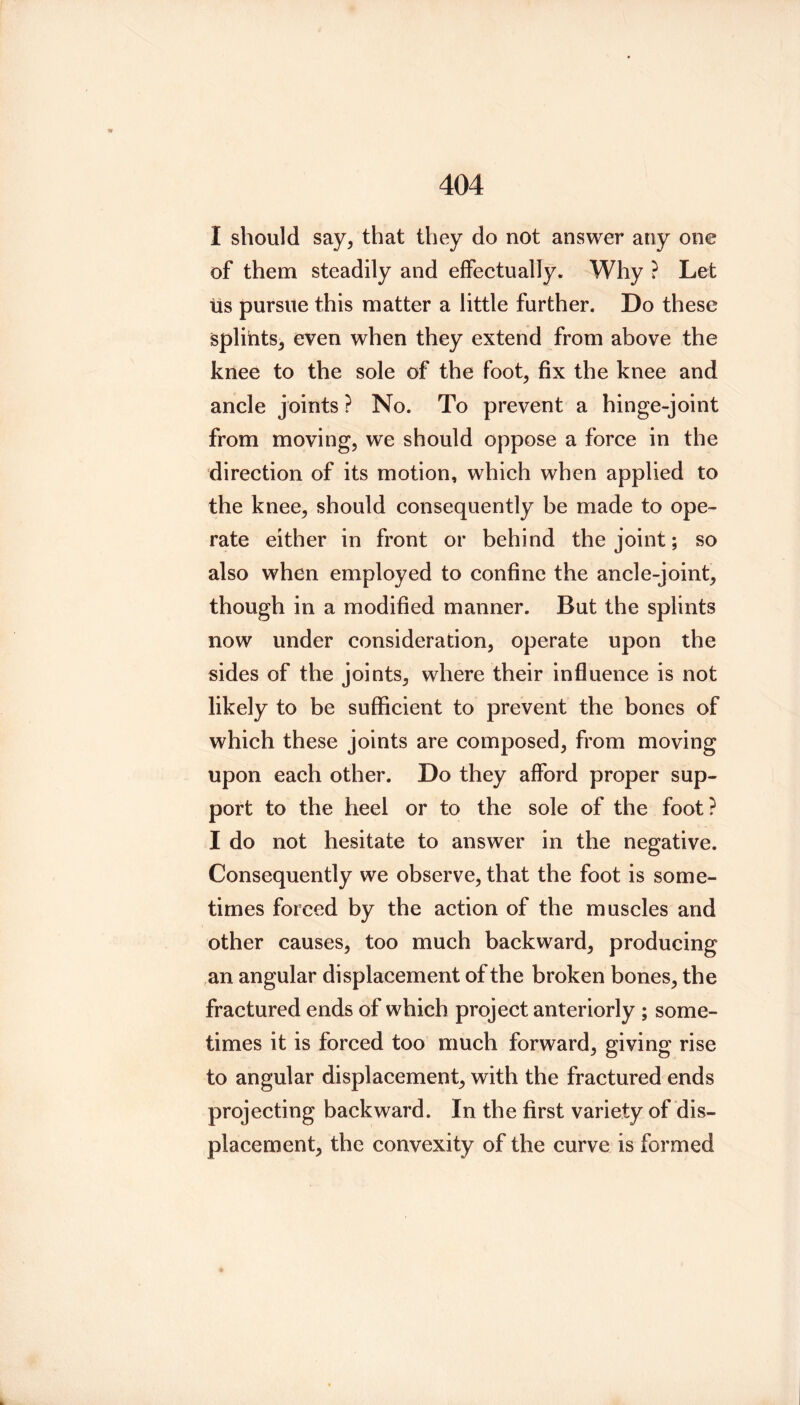 I should say, that they do not answer any one of them steadily and effectually. Why ? Let tis pursue this matter a little further. Do these splints, even when they extend from above the knee to the sole of the foot, fix the knee and ancle joints ? No. To prevent a hinge-joint from moving, we should oppose a force in the direction of its motion, which when applied to the knee, should consequently be made to ope- rate either in front or behind the joint; so also when employed to confine the ancle-joint, though in a modified manner. But the splints now under consideration, operate upon the sides of the joints, where their influence is not likely to be sufficient to prevent the bones of which these joints are composed, from moving upon each other. Do they afford proper sup- port to the heel or to the sole of the foot? I do not hesitate to answer in the negative. Consequently we observe, that the foot is some- times forced by the action of the muscles and other causes, too much backward, producing an angular displacement of the broken bones, the fractured ends of which project anteriorly; some- times it is forced too much forward, giving rise to angular displacement, with the fractured ends projecting backward. In the first variety of dis- placement, the convexity of the curve is formed