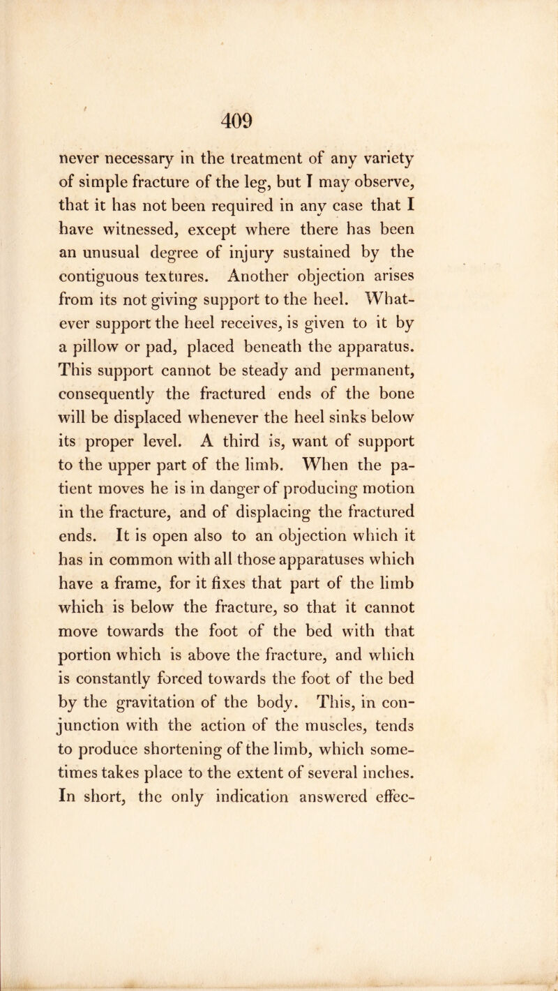 never necessary in the treatment of any variety of simple fracture of the leg, but T may observe, that it has not been required in any case that I have vritnessed, except where there has been an unusual degree of injury sustained by the contiguous textures. Another objection arises from its not giving support to the heel. What- ever support the heel receives, is given to it by a pillow or pad, placed beneath the apparatus. This support cannot be steady and permanent, consequently the fractured ends of the bone will be displaced whenever the heel sinks below its proper level. A third is, want of support to the upper part of the limb. When the pa- tient moves he is in danger of producing motion in the fracture, and of displacing the fractured ends. It is open also to an objection which it has in common with all those apparatuses which have a frame, for it fixes that part of the limb which is below the fracture, so that it cannot move towards the foot of the bed with that portion which is above the fracture, and which is constantly forced towards the foot of the bed by the gravitation of the body. This, in con- junction with the action of the muscles, tends to produce shortening of the limb, which some- times takes place to the extent of several inches. In short, the only indication answered effec-